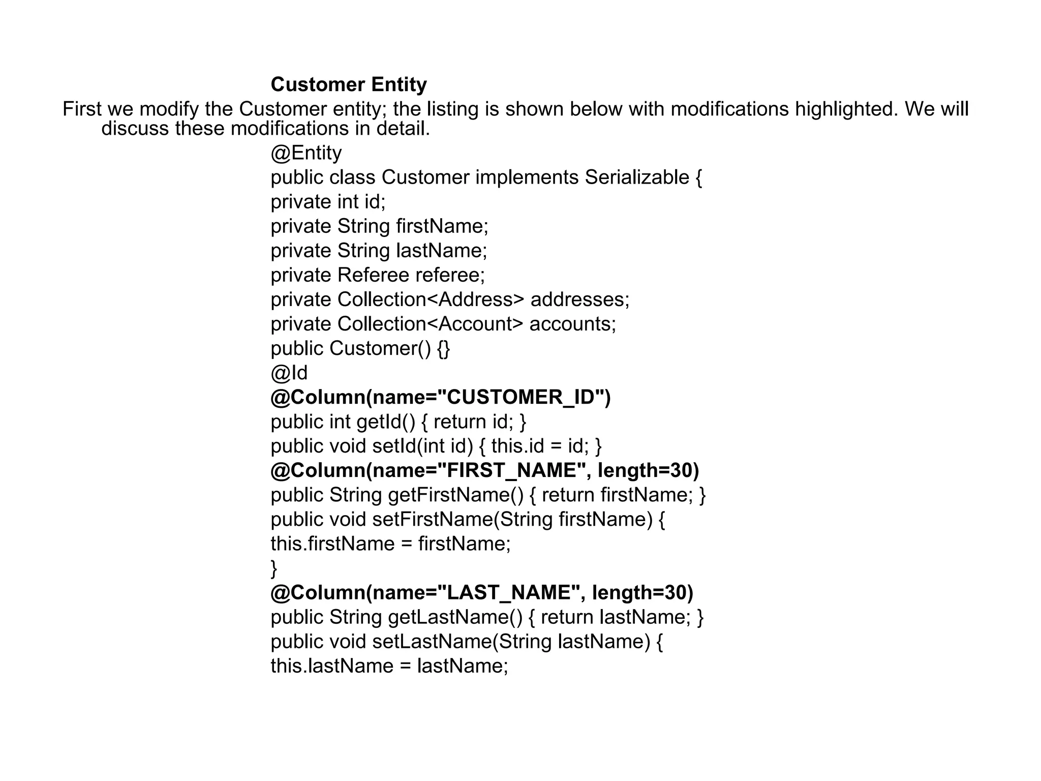 Customer Entity  First we modify the Customer entity; the listing is shown below with modifications highlighted. We will discuss these modifications in detail.  @Entity  public class Customer implements Serializable {  private int id;  private String firstName;  private String lastName;  private Referee referee;  private Collection<Address> addresses;  private Collection<Account> accounts;  public Customer() {}  @Id  @Column(name="CUSTOMER_ID")  public int getId() { return id; }  public void setId(int id) { this.id = id; }  @Column(name="FIRST_NAME", length=30)  public String getFirstName() { return firstName; }  public void setFirstName(String firstName) {  this.firstName = firstName;  }  @Column(name="LAST_NAME", length=30)  public String getLastName() { return lastName; }  public void setLastName(String lastName) {  this.lastName = lastName;  