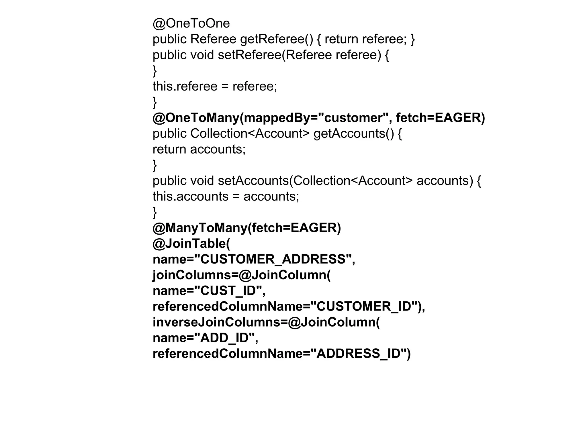 @OneToOne  public Referee getReferee() { return referee; }  public void setReferee(Referee referee) {  }  this.referee = referee;  }  @OneToMany(mappedBy="customer", fetch=EAGER)  public Collection<Account> getAccounts() {  return accounts;  }  public void setAccounts(Collection<Account> accounts) {  this.accounts = accounts;  }  @ManyToMany(fetch=EAGER)  @JoinTable(  name="CUSTOMER_ADDRESS",  joinColumns=@JoinColumn(  name="CUST_ID",  referencedColumnName="CUSTOMER_ID"),  inverseJoinColumns=@JoinColumn(  name="ADD_ID",  referencedColumnName="ADDRESS_ID")  