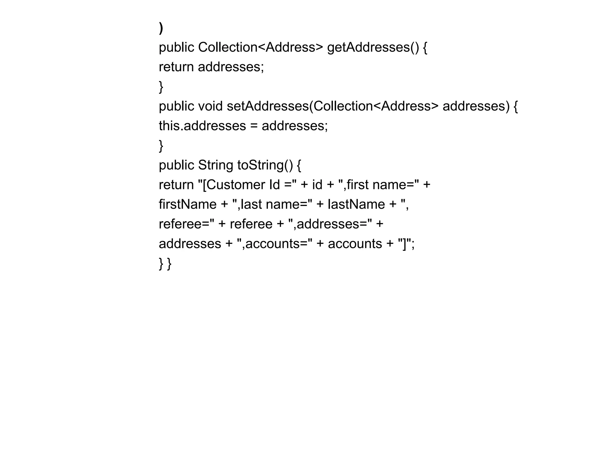 )  public Collection<Address> getAddresses() {  return addresses;  }  public void setAddresses(Collection<Address> addresses) {  this.addresses = addresses;  }  public String toString() {  return "[Customer Id =" + id + ",first name=" +  firstName + ",last name=" + lastName + ",  referee=" + referee + ",addresses=" +  addresses + ",accounts=" + accounts + "]";  } } 