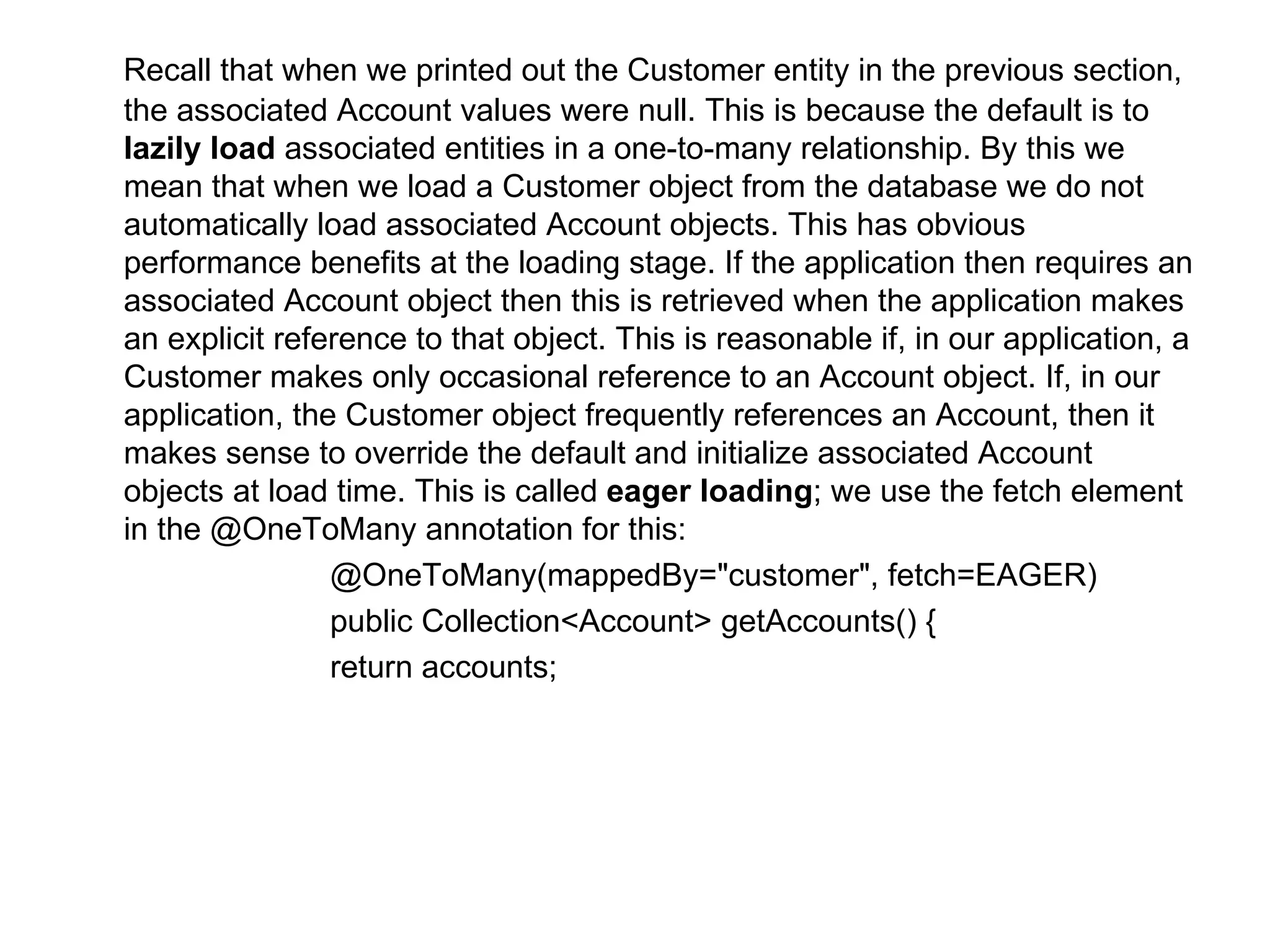 Recall that when we printed out the Customer entity in the previous section, the associated Account values were null. This is because the default is to  lazily load  associated entities in a one-to-many relationship. By this we mean that when we load a Customer object from the database we do not automatically load associated Account objects. This has obvious performance benefits at the loading stage. If the application then requires an associated Account object then this is retrieved when the application makes an explicit reference to that object. This is reasonable if, in our application, a Customer makes only occasional reference to an Account object. If, in our application, the Customer object frequently references an Account, then it makes sense to override the default and initialize associated Account objects at load time. This is called  eager loading ; we use the fetch element in the @OneToMany annotation for this:  @OneToMany(mappedBy="customer", fetch=EAGER)  public Collection<Account> getAccounts() {  return accounts;  