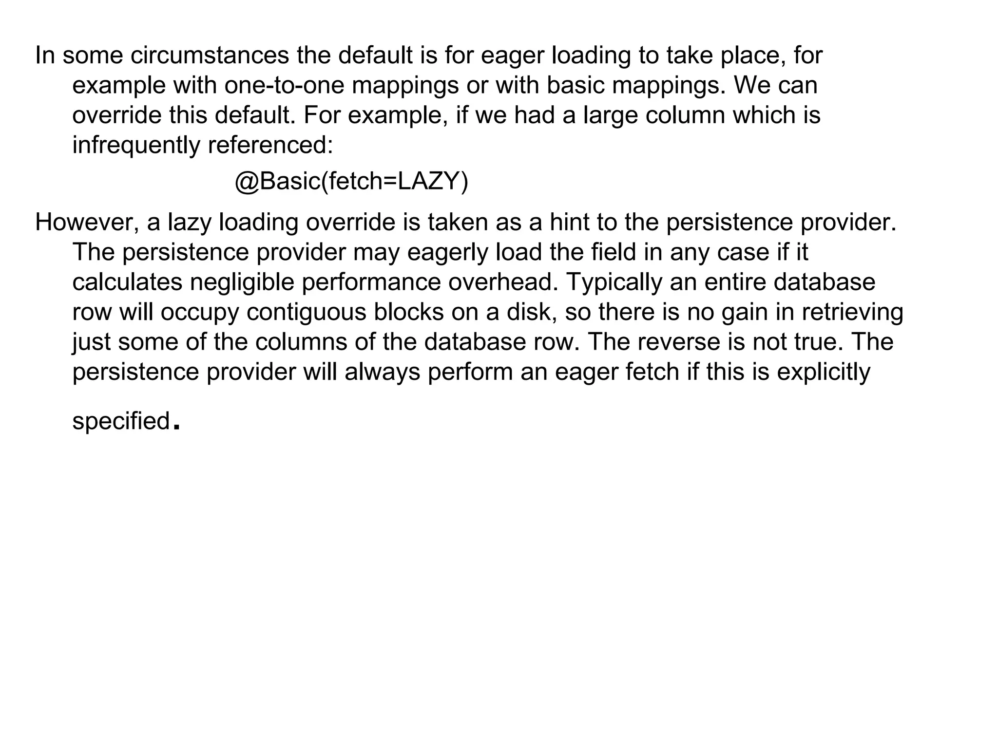 In some circumstances the default is for eager loading to take place, for example with one-to-one mappings or with basic mappings. We can override this default. For example, if we had a large column which is infrequently referenced:  @Basic(fetch=LAZY)  However, a lazy loading override is taken as a hint to the persistence provider. The persistence provider may eagerly load the field in any case if it calculates negligible performance overhead. Typically an entire database row will occupy contiguous blocks on a disk, so there is no gain in retrieving just some of the columns of the database row. The reverse is not true. The persistence provider will always perform an eager fetch if this is explicitly specified .  