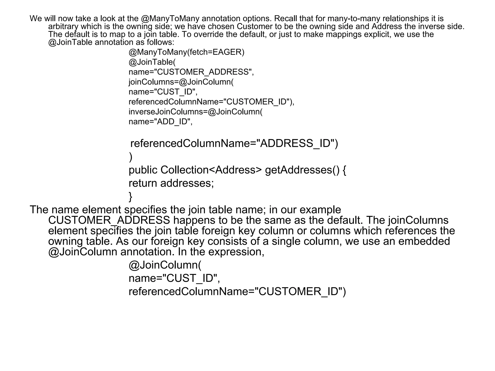 We will now take a look at the @ManyToMany annotation options. Recall that for many-to-many relationships it is arbitrary which is the owning side; we have chosen Customer to be the owning side and Address the inverse side. The default is to map to a join table. To override the default, or just to make mappings explicit, we use the @JoinTable annotation as follows:  @ManyToMany(fetch=EAGER)  @JoinTable(  name="CUSTOMER_ADDRESS",  joinColumns=@JoinColumn(  name="CUST_ID",  referencedColumnName="CUSTOMER_ID"),  inverseJoinColumns=@JoinColumn(  name="ADD_ID",  referencedColumnName="ADDRESS_ID")  )  public Collection<Address> getAddresses() {  return addresses;  }  The name element specifies the join table name; in our example CUSTOMER_ADDRESS happens to be the same as the default. The joinColumns element specifies the join table foreign key column or columns which references the owning table. As our foreign key consists of a single column, we use an embedded @JoinColumn annotation. In the expression,  @JoinColumn(  name="CUST_ID",  referencedColumnName="CUSTOMER_ID")  