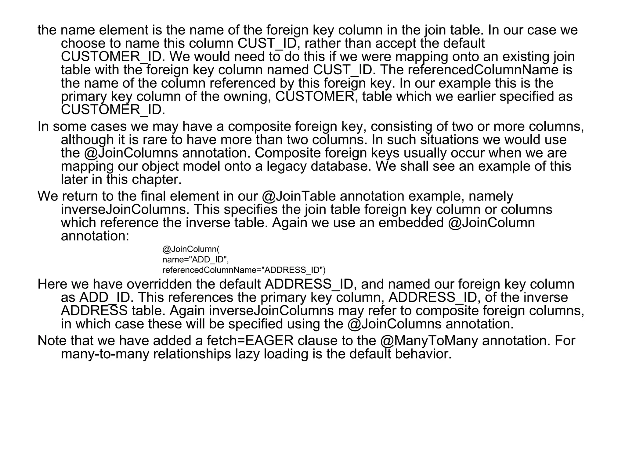 the name element is the name of the foreign key column in the join table. In our case we choose to name this column CUST_ID, rather than accept the default CUSTOMER_ID. We would need to do this if we were mapping onto an existing join table with the foreign key column named CUST_ID. The referencedColumnName is the name of the column referenced by this foreign key. In our example this is the primary key column of the owning, CUSTOMER, table which we earlier specified as CUSTOMER_ID.  In some cases we may have a composite foreign key, consisting of two or more columns, although it is rare to have more than two columns. In such situations we would use the @JoinColumns annotation. Composite foreign keys usually occur when we are mapping our object model onto a legacy database. We shall see an example of this later in this chapter.  We return to the final element in our @JoinTable annotation example, namely inverseJoinColumns. This specifies the join table foreign key column or columns which reference the inverse table. Again we use an embedded @JoinColumn annotation:  @JoinColumn(  name="ADD_ID",  referencedColumnName="ADDRESS_ID")  Here we have overridden the default ADDRESS_ID, and named our foreign key column as ADD_ID. This references the primary key column, ADDRESS_ID, of the inverse ADDRESS table. Again inverseJoinColumns may refer to composite foreign columns, in which case these will be specified using the @JoinColumns annotation.  Note that we have added a fetch=EAGER clause to the @ManyToMany annotation. For many-to-many relationships lazy loading is the default behavior.  