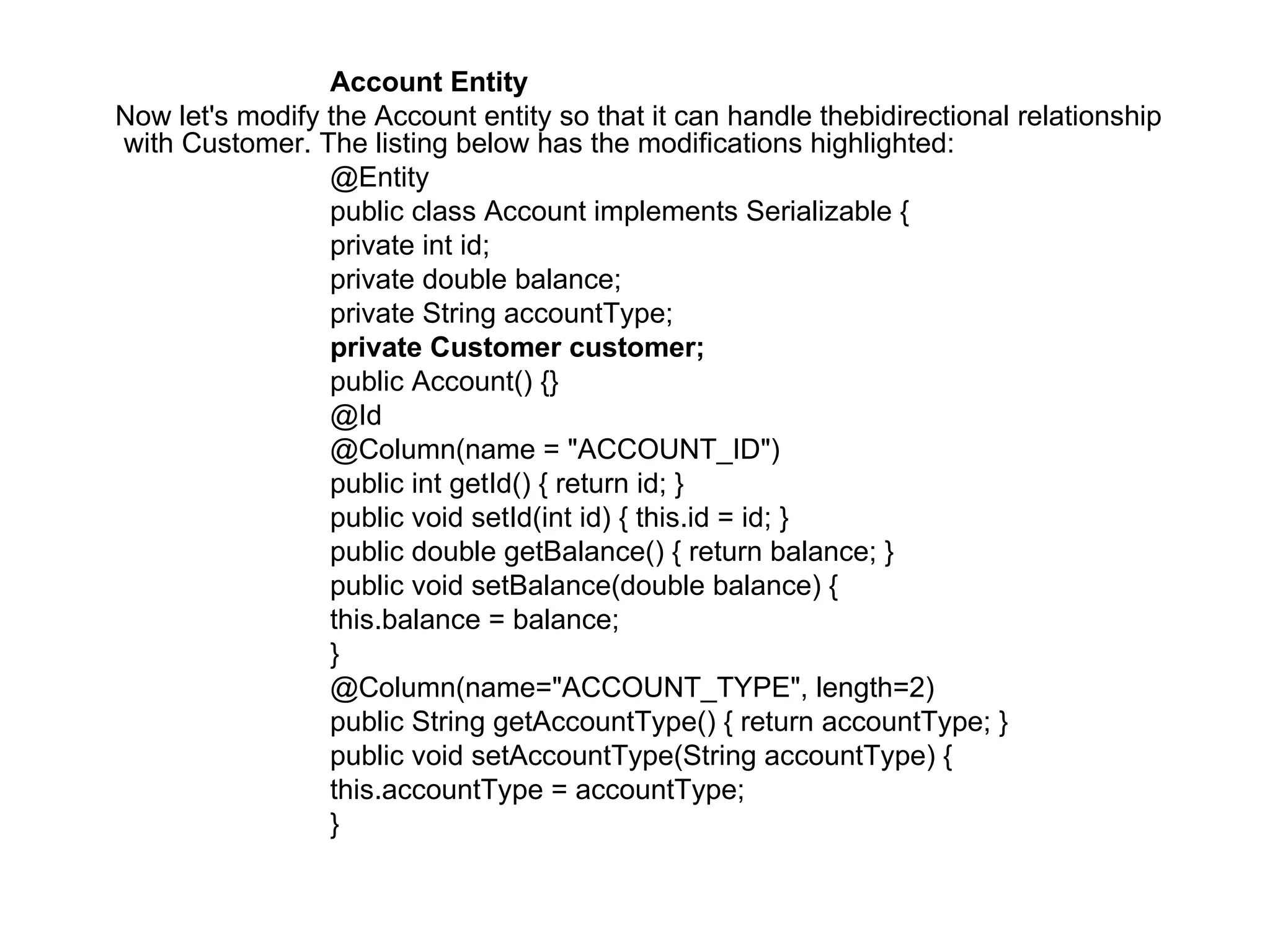 Account Entity  Now let's modify the Account entity so that it can handle thebidirectional relationship with Customer. The listing below has the modifications highlighted:  @Entity  public class Account implements Serializable {  private int id;  private double balance;  private String accountType;  private Customer customer;  public Account() {}  @Id  @Column(name = "ACCOUNT_ID")  public int getId() { return id; }  public void setId(int id) { this.id = id; }  public double getBalance() { return balance; }  public void setBalance(double balance) {  this.balance = balance;  }  @Column(name="ACCOUNT_TYPE", length=2)  public String getAccountType() { return accountType; }  public void setAccountType(String accountType) {  this.accountType = accountType;  }  