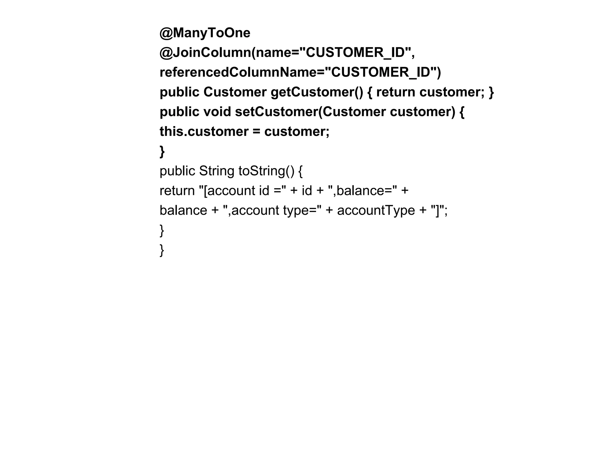 @ManyToOne  @JoinColumn(name="CUSTOMER_ID",  referencedColumnName="CUSTOMER_ID")  public Customer getCustomer() { return customer; }  public void setCustomer(Customer customer) {  this.customer = customer;  }  public String toString() {  return "[account id =" + id + ",balance=" +  balance + ",account type=" + accountType + "]";  }  }  
