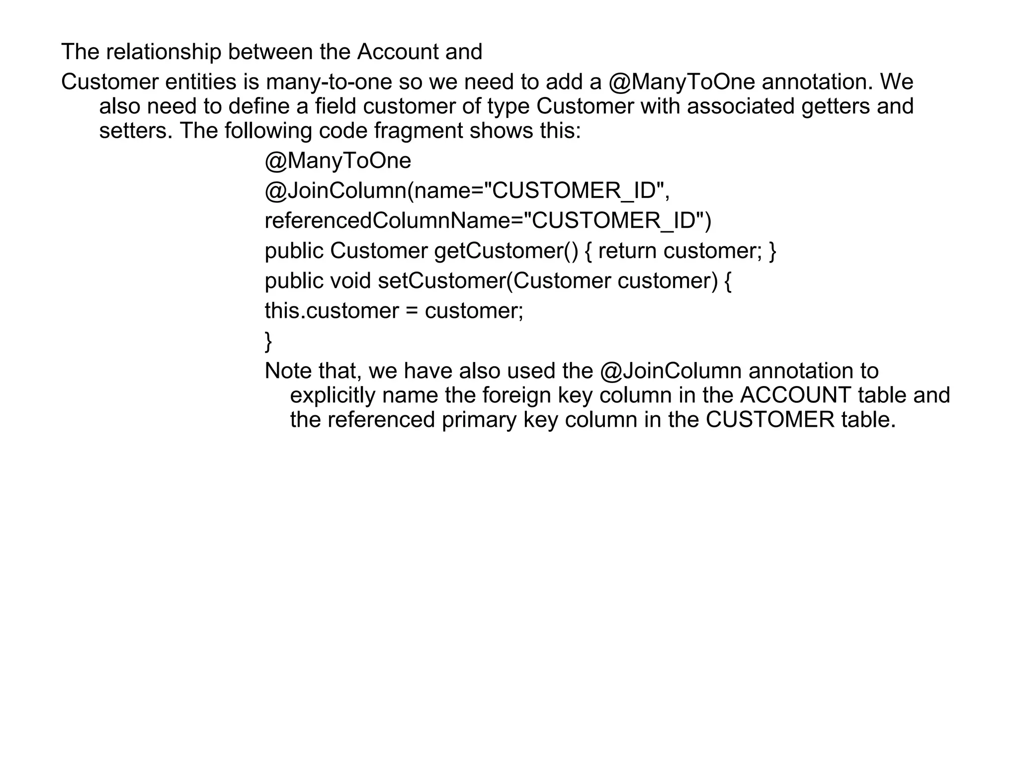 The relationship between the Account and  Customer entities is many-to-one so we need to add a @ManyToOne annotation. We also need to define a field customer of type Customer with associated getters and setters. The following code fragment shows this:  @ManyToOne  @JoinColumn(name="CUSTOMER_ID",  referencedColumnName="CUSTOMER_ID")  public Customer getCustomer() { return customer; }  public void setCustomer(Customer customer) {  this.customer = customer;  }  Note that, we have also used the @JoinColumn annotation to explicitly name the foreign key column in the ACCOUNT table and the referenced primary key column in the CUSTOMER table.  