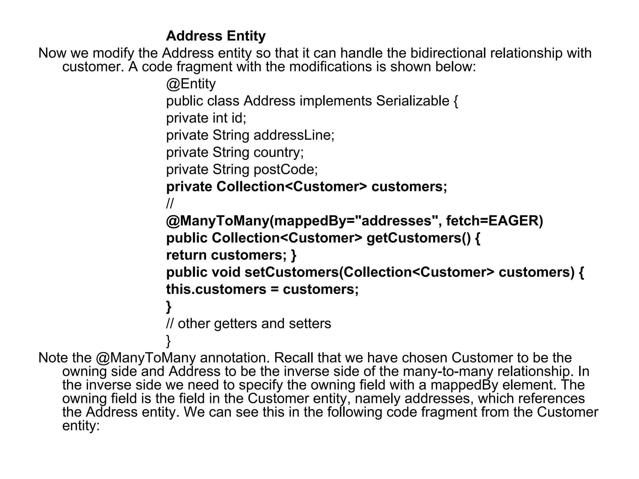 Address Entity  Now we modify the Address entity so that it can handle the bidirectional relationship with customer. A code fragment with the modifications is shown below:  @Entity  public class Address implements Serializable {  private int id;  private String addressLine;  private String country;  private String postCode;  private Collection<Customer> customers;  //  @ManyToMany(mappedBy="addresses", fetch=EAGER)  public Collection<Customer> getCustomers() {  return customers; }  public void setCustomers(Collection<Customer> customers) {  this.customers = customers;  }  // other getters and setters  }  Note the @ManyToMany annotation. Recall that we have chosen Customer to be the owning side and Address to be the inverse side of the many-to-many relationship. In the inverse side we need to specify the owning field with a mappedBy element. The owning field is the field in the Customer entity, namely addresses, which references the Address entity. We can see this in the following code fragment from the Customer entity:  