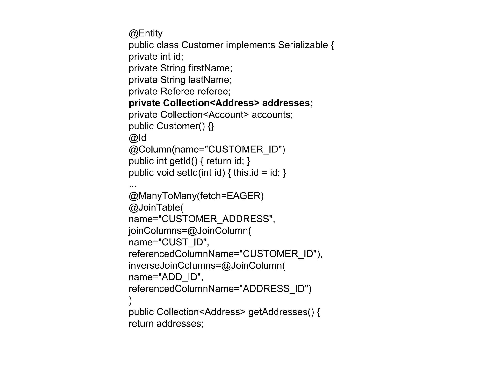 @Entity  public class Customer implements Serializable {  private int id;  private String firstName;  private String lastName;  private Referee referee;  private Collection<Address> addresses;  private Collection<Account> accounts;  public Customer() {}  @Id  @Column(name="CUSTOMER_ID")  public int getId() { return id; }  public void setId(int id) { this.id = id; }  ...  @ManyToMany(fetch=EAGER)  @JoinTable(  name="CUSTOMER_ADDRESS",  joinColumns=@JoinColumn(  name="CUST_ID",  referencedColumnName="CUSTOMER_ID"),  inverseJoinColumns=@JoinColumn(  name="ADD_ID",  referencedColumnName="ADDRESS_ID")  )  public Collection<Address> getAddresses() {  return addresses;  