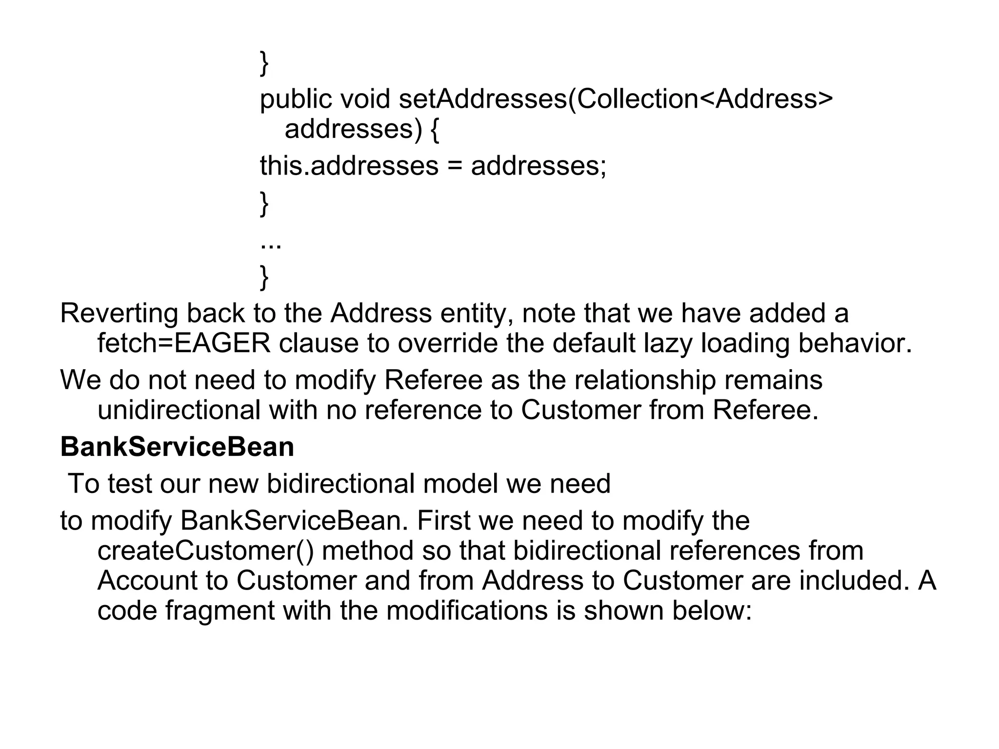 }  public void setAddresses(Collection<Address> addresses) {  this.addresses = addresses;  }  ...  }  Reverting back to the Address entity, note that we have added a fetch=EAGER clause to override the default lazy loading behavior.  We do not need to modify Referee as the relationship remains unidirectional with no reference to Customer from Referee.  BankServiceBean To test our new bidirectional model we need  to modify BankServiceBean. First we need to modify the createCustomer() method so that bidirectional references from Account to Customer and from Address to Customer are included. A code fragment with the modifications is shown below:  