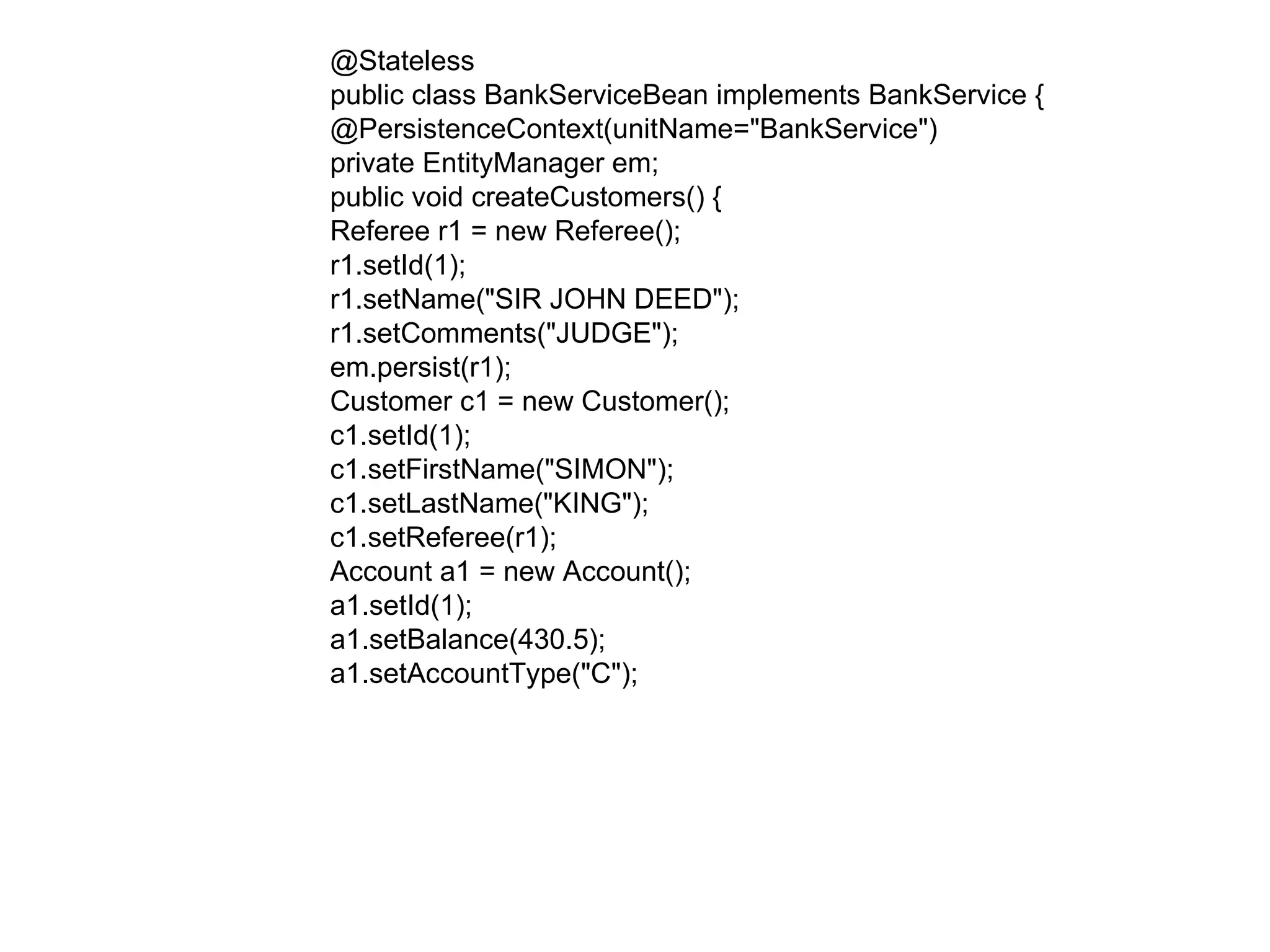 @Stateless  public class BankServiceBean implements BankService {  @PersistenceContext(unitName="BankService")  private EntityManager em;  public void createCustomers() {  Referee r1 = new Referee();  r1.setId(1);  r1.setName("SIR JOHN DEED");  r1.setComments("JUDGE");  em.persist(r1);  Customer c1 = new Customer();  c1.setId(1);  c1.setFirstName("SIMON");  c1.setLastName("KING");  c1.setReferee(r1);  Account a1 = new Account();  a1.setId(1);  a1.setBalance(430.5);  a1.setAccountType("C");  