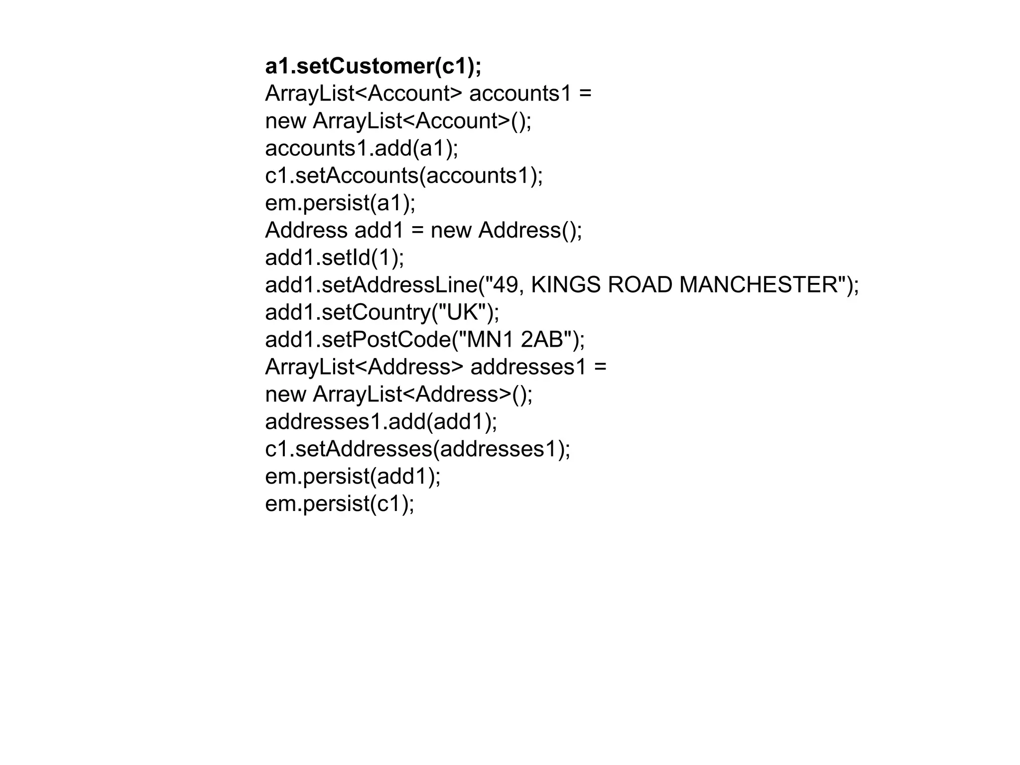 a1.setCustomer(c1);  ArrayList<Account> accounts1 =  new ArrayList<Account>();  accounts1.add(a1);  c1.setAccounts(accounts1);  em.persist(a1);  Address add1 = new Address();  add1.setId(1);  add1.setAddressLine("49, KINGS ROAD MANCHESTER");  add1.setCountry("UK");  add1.setPostCode("MN1 2AB");  ArrayList<Address> addresses1 =  new ArrayList<Address>();  addresses1.add(add1);  c1.setAddresses(addresses1);  em.persist(add1);  em.persist(c1);  