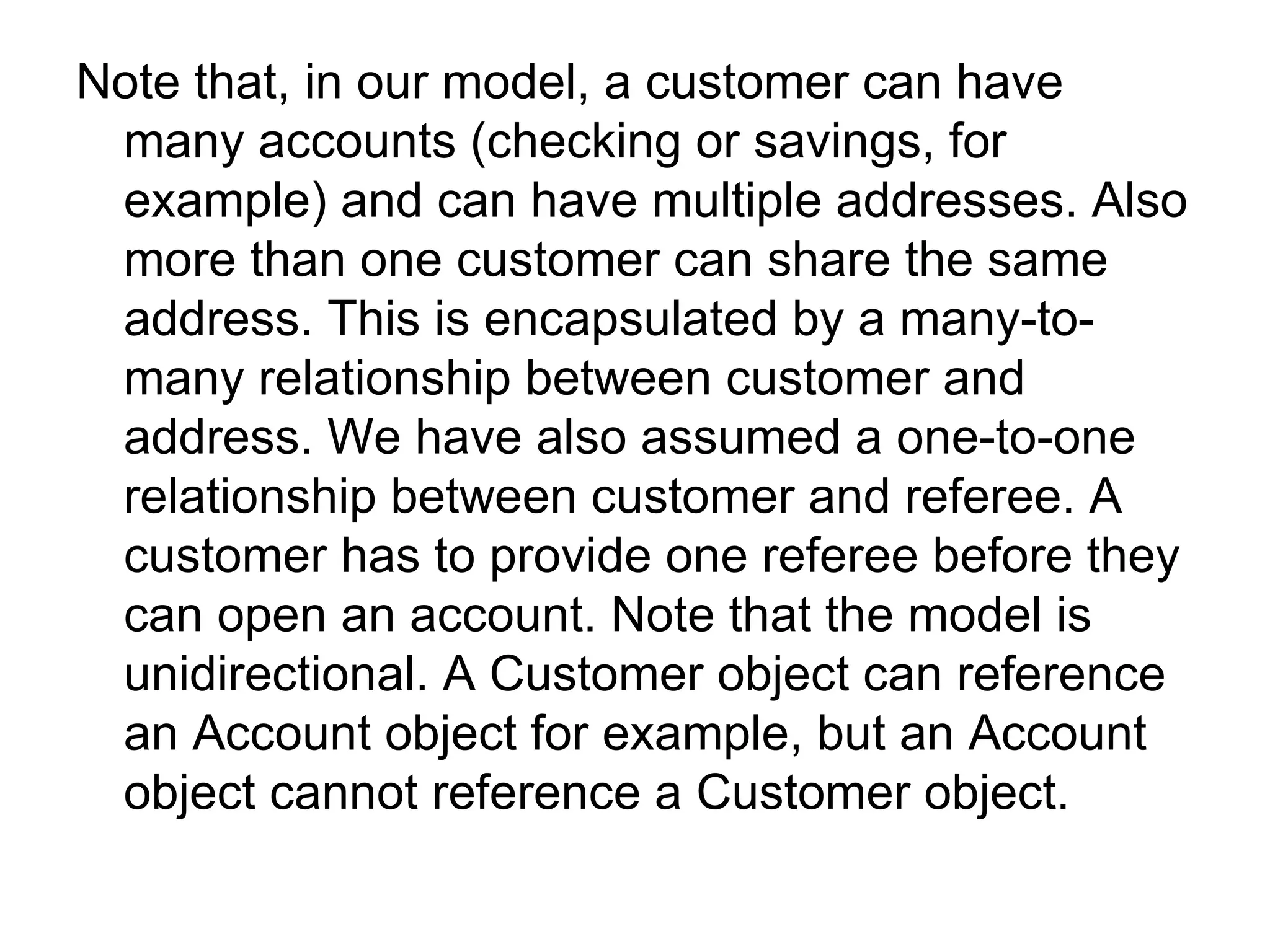 Note that, in our model, a customer can have many accounts (checking or savings, for example) and can have multiple addresses. Also more than one customer can share the same address. This is encapsulated by a many-to-many relationship between customer and address. We have also assumed a one-to-one relationship between customer and referee. A customer has to provide one referee before they can open an account. Note that the model is unidirectional. A Customer object can reference an Account object for example, but an Account object cannot reference a Customer object.  