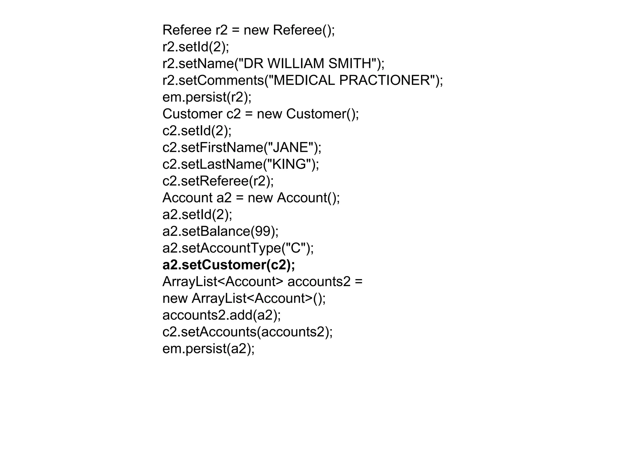 Referee r2 = new Referee();  r2.setId(2);  r2.setName("DR WILLIAM SMITH");  r2.setComments("MEDICAL PRACTIONER");  em.persist(r2);  Customer c2 = new Customer();  c2.setId(2);  c2.setFirstName("JANE");  c2.setLastName("KING");  c2.setReferee(r2);  Account a2 = new Account();  a2.setId(2);  a2.setBalance(99);  a2.setAccountType("C");  a2.setCustomer(c2);  ArrayList<Account> accounts2 =  new ArrayList<Account>();  accounts2.add(a2);  c2.setAccounts(accounts2);  em.persist(a2);  