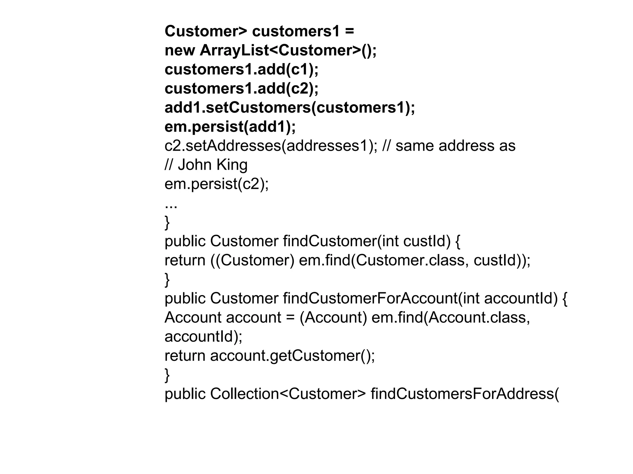 Customer> customers1 =  new ArrayList<Customer>();  customers1.add(c1);  customers1.add(c2);  add1.setCustomers(customers1);  em.persist(add1);  c2.setAddresses(addresses1); // same address as  // John King  em.persist(c2);  ...  }  public Customer findCustomer(int custId) {  return ((Customer) em.find(Customer.class, custId));  }  public Customer findCustomerForAccount(int accountId) {  Account account = (Account) em.find(Account.class,  accountId);  return account.getCustomer();  }  public Collection<Customer> findCustomersForAddress(  