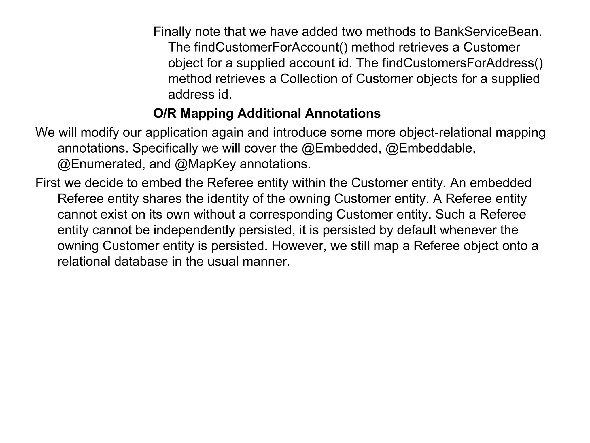 Finally note that we have added two methods to BankServiceBean. The findCustomerForAccount() method retrieves a Customer object for a supplied account id. The findCustomersForAddress() method retrieves a Collection of Customer objects for a supplied address id.  O/R Mapping Additional Annotations  We will modify our application again and introduce some more object-relational mapping annotations. Specifically we will cover the @Embedded, @Embeddable, @Enumerated, and @MapKey annotations.  First we decide to embed the Referee entity within the Customer entity. An embedded Referee entity shares the identity of the owning Customer entity. A Referee entity cannot exist on its own without a corresponding Customer entity. Such a Referee entity cannot be independently persisted, it is persisted by default whenever the owning Customer entity is persisted. However, we still map a Referee object onto a relational database in the usual manner.  
