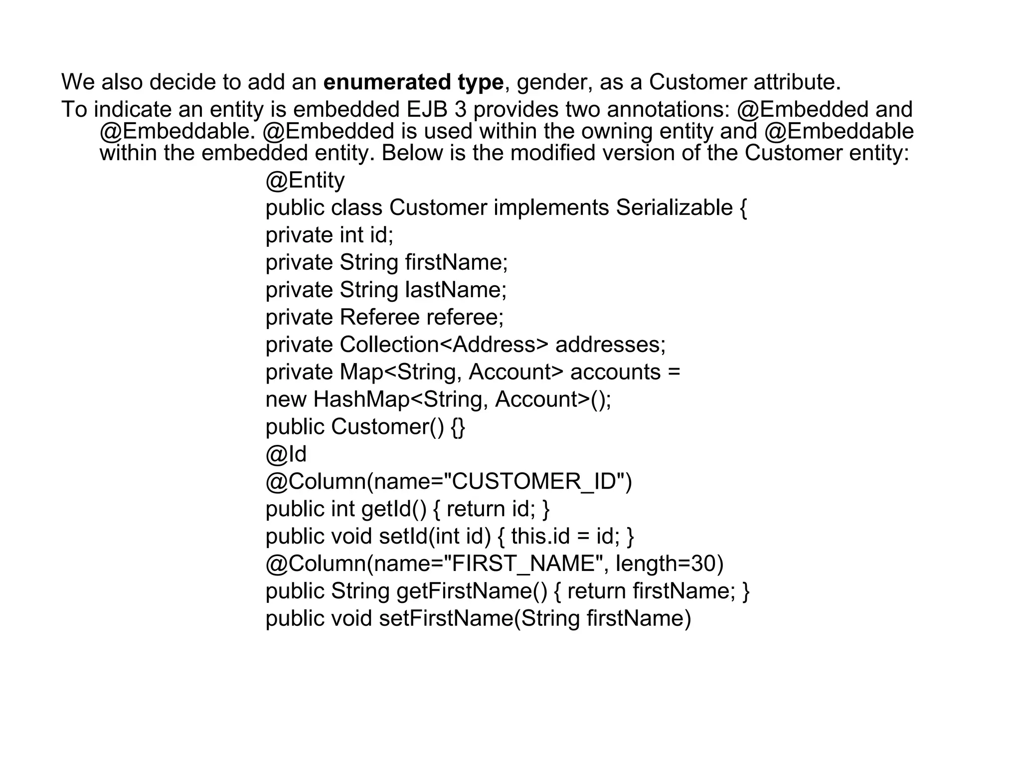 We also decide to add an  enumerated type , gender, as a Customer attribute.  To indicate an entity is embedded EJB 3 provides two annotations: @Embedded and @Embeddable. @Embedded is used within the owning entity and @Embeddable within the embedded entity. Below is the modified version of the Customer entity:  @Entity  public class Customer implements Serializable {  private int id;  private String firstName;  private String lastName;  private Referee referee;  private Collection<Address> addresses;  private Map<String, Account> accounts =  new HashMap<String, Account>();  public Customer() {}  @Id  @Column(name="CUSTOMER_ID")  public int getId() { return id; }  public void setId(int id) { this.id = id; }  @Column(name="FIRST_NAME", length=30)  public String getFirstName() { return firstName; }  public void setFirstName(String firstName)  