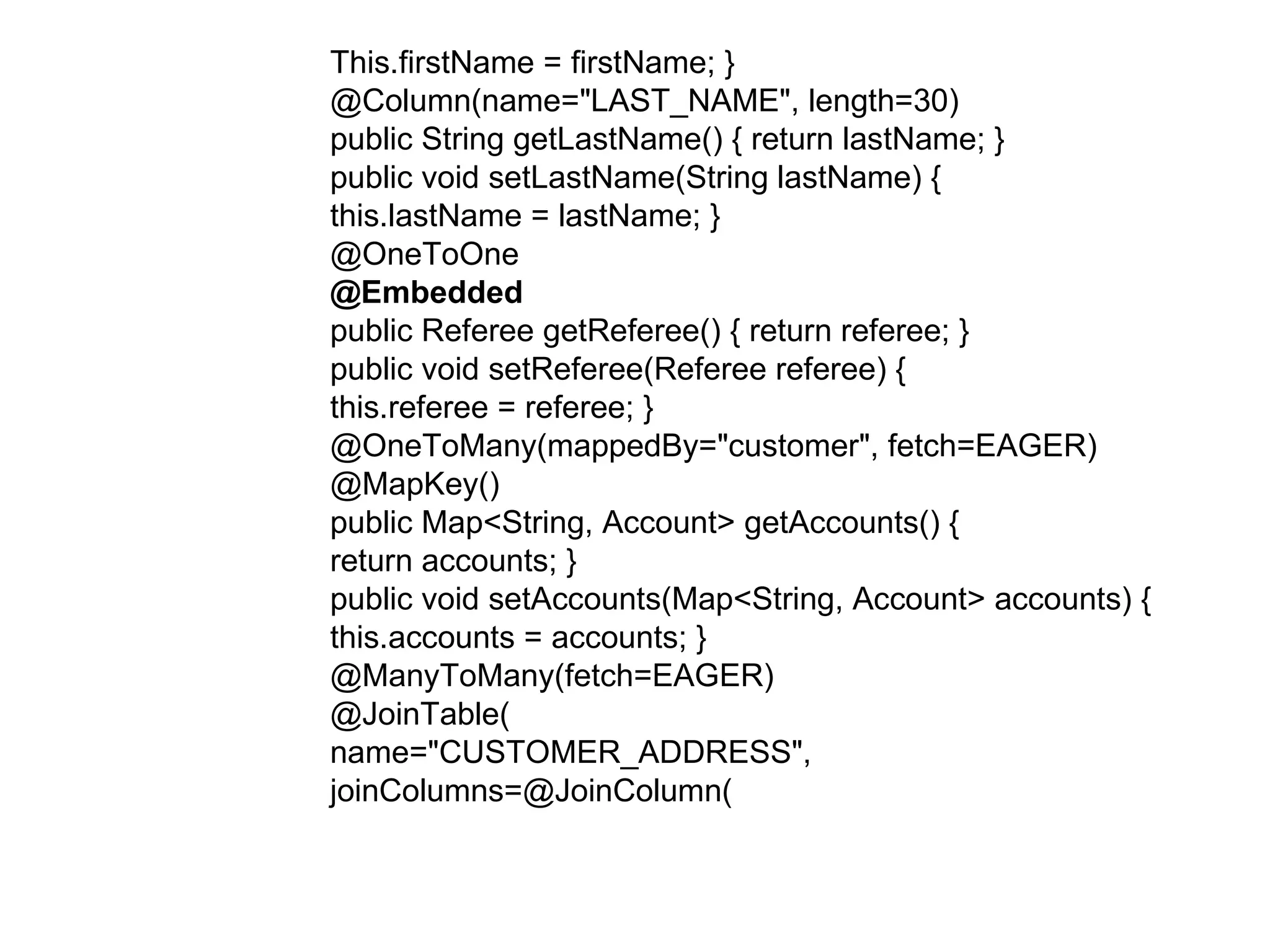 This.firstName = firstName; }  @Column(name="LAST_NAME", length=30)  public String getLastName() { return lastName; }  public void setLastName(String lastName) {  this.lastName = lastName; }  @OneToOne  @Embedded  public Referee getReferee() { return referee; }  public void setReferee(Referee referee) {  this.referee = referee; }  @OneToMany(mappedBy="customer", fetch=EAGER)  @MapKey()  public Map<String, Account> getAccounts() {  return accounts; }  public void setAccounts(Map<String, Account> accounts) {  this.accounts = accounts; }  @ManyToMany(fetch=EAGER)  @JoinTable(  name="CUSTOMER_ADDRESS",  joinColumns=@JoinColumn(  