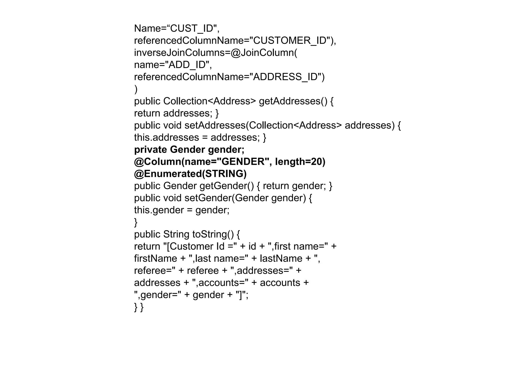 Name=“CUST_ID",  referencedColumnName="CUSTOMER_ID"),  inverseJoinColumns=@JoinColumn(  name="ADD_ID",  referencedColumnName="ADDRESS_ID")  )  public Collection<Address> getAddresses() {  return addresses; }  public void setAddresses(Collection<Address> addresses) {  this.addresses = addresses; }  private Gender gender;  @Column(name="GENDER", length=20)  @Enumerated(STRING)  public Gender getGender() { return gender; }  public void setGender(Gender gender) {  this.gender = gender;  }  public String toString() {  return "[Customer Id =" + id + ",first name=" +  firstName + ",last name=" + lastName + ",  referee=" + referee + ",addresses=" +  addresses + ",accounts=" + accounts +  ",gender=" + gender + "]";  } } 