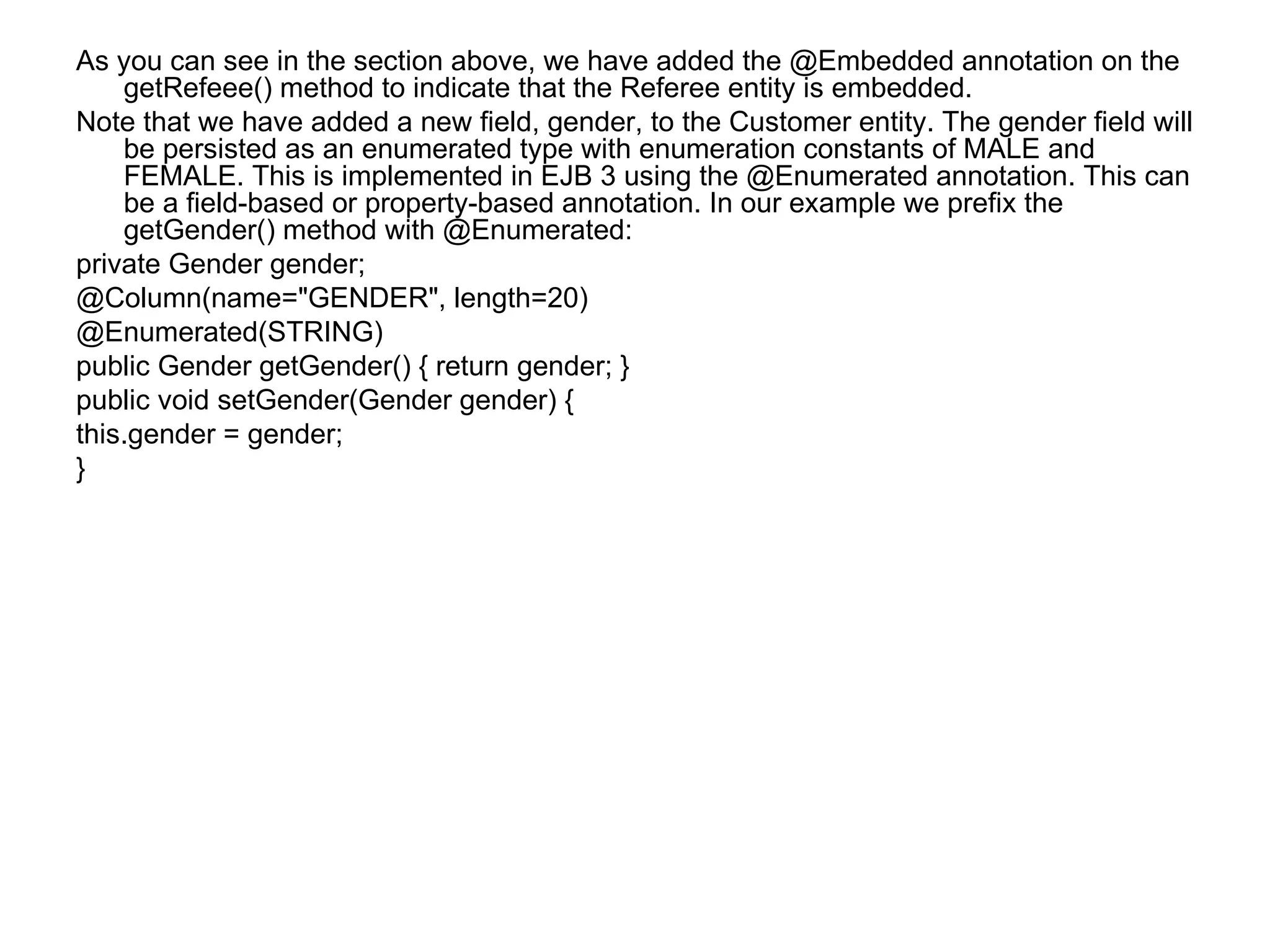 As you can see in the section above, we have added the @Embedded annotation on the getRefeee() method to indicate that the Referee entity is embedded. Note that we have added a new field, gender, to the Customer entity. The gender field will be persisted as an enumerated type with enumeration constants of MALE and FEMALE. This is implemented in EJB 3 using the @Enumerated annotation. This can be a field-based or property-based annotation. In our example we prefix the getGender() method with @Enumerated: private Gender gender; @Column(name="GENDER", length=20) @Enumerated(STRING) public Gender getGender() { return gender; } public void setGender(Gender gender) { this.gender = gender; } 