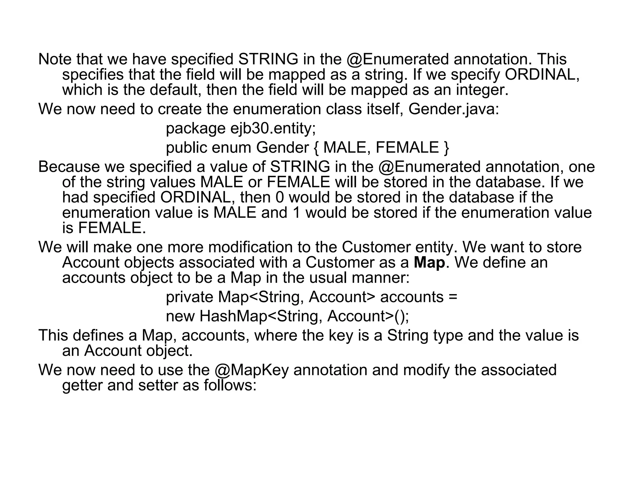 Note that we have specified STRING in the @Enumerated annotation. This specifies that the field will be mapped as a string. If we specify ORDINAL, which is the default, then the field will be mapped as an integer.  We now need to create the enumeration class itself, Gender.java:  package ejb30.entity;  public enum Gender { MALE, FEMALE }  Because we specified a value of STRING in the @Enumerated annotation, one of the string values MALE or FEMALE will be stored in the database. If we had specified ORDINAL, then 0 would be stored in the database if the enumeration value is MALE and 1 would be stored if the enumeration value is FEMALE.  We will make one more modification to the Customer entity. We want to store Account objects associated with a Customer as a  Map . We define an accounts object to be a Map in the usual manner:  private Map<String, Account> accounts =  new HashMap<String, Account>();  This defines a Map, accounts, where the key is a String type and the value is an Account object.  We now need to use the @MapKey annotation and modify the associated getter and setter as follows:  