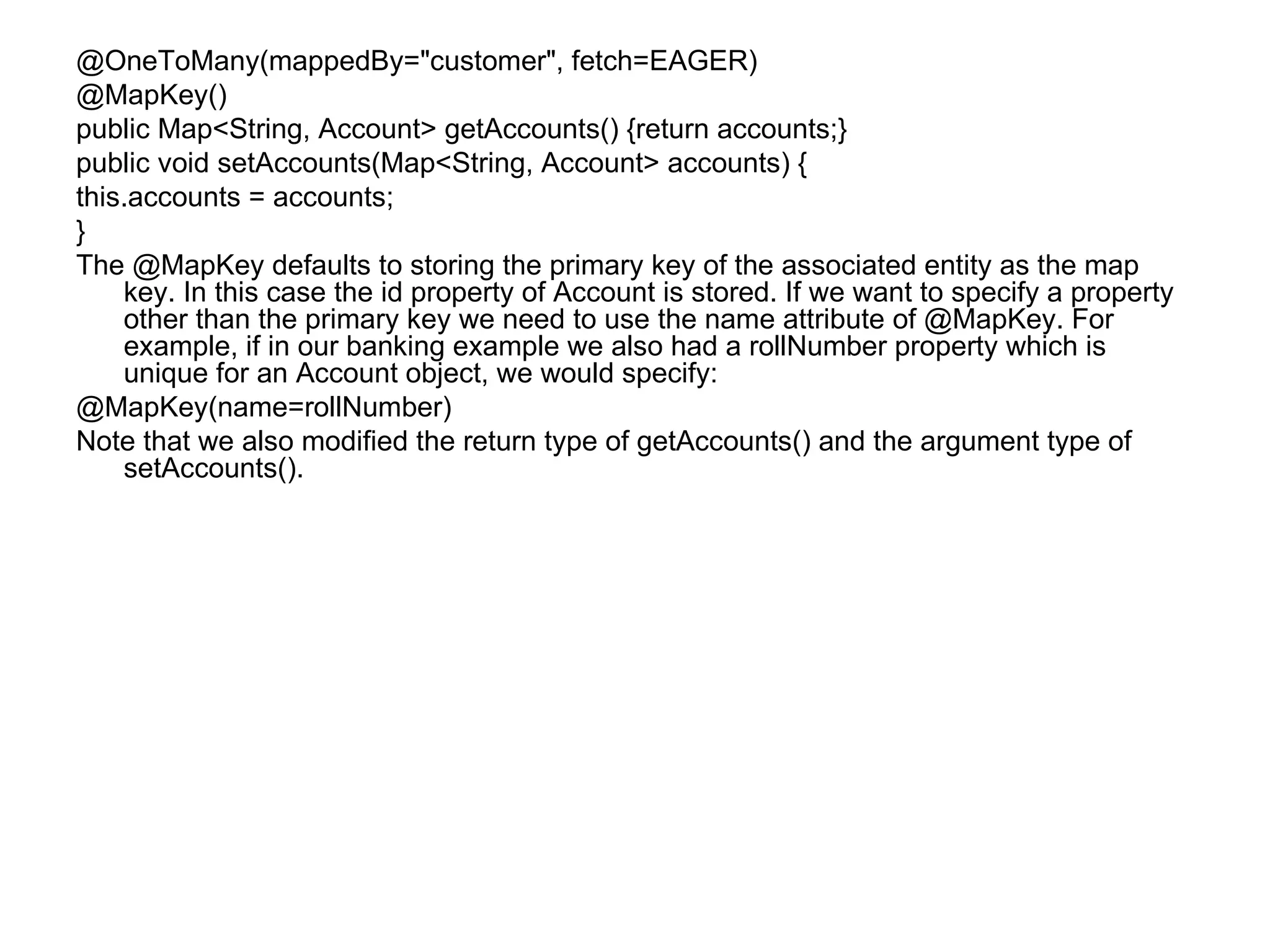 @OneToMany(mappedBy="customer", fetch=EAGER) @MapKey() public Map<String, Account> getAccounts() {return accounts;} public void setAccounts(Map<String, Account> accounts) { this.accounts = accounts; } The @MapKey defaults to storing the primary key of the associated entity as the map key. In this case the id property of Account is stored. If we want to specify a property other than the primary key we need to use the name attribute of @MapKey. For example, if in our banking example we also had a rollNumber property which is unique for an Account object, we would specify: @MapKey(name=rollNumber) Note that we also modified the return type of getAccounts() and the argument type of setAccounts(). 