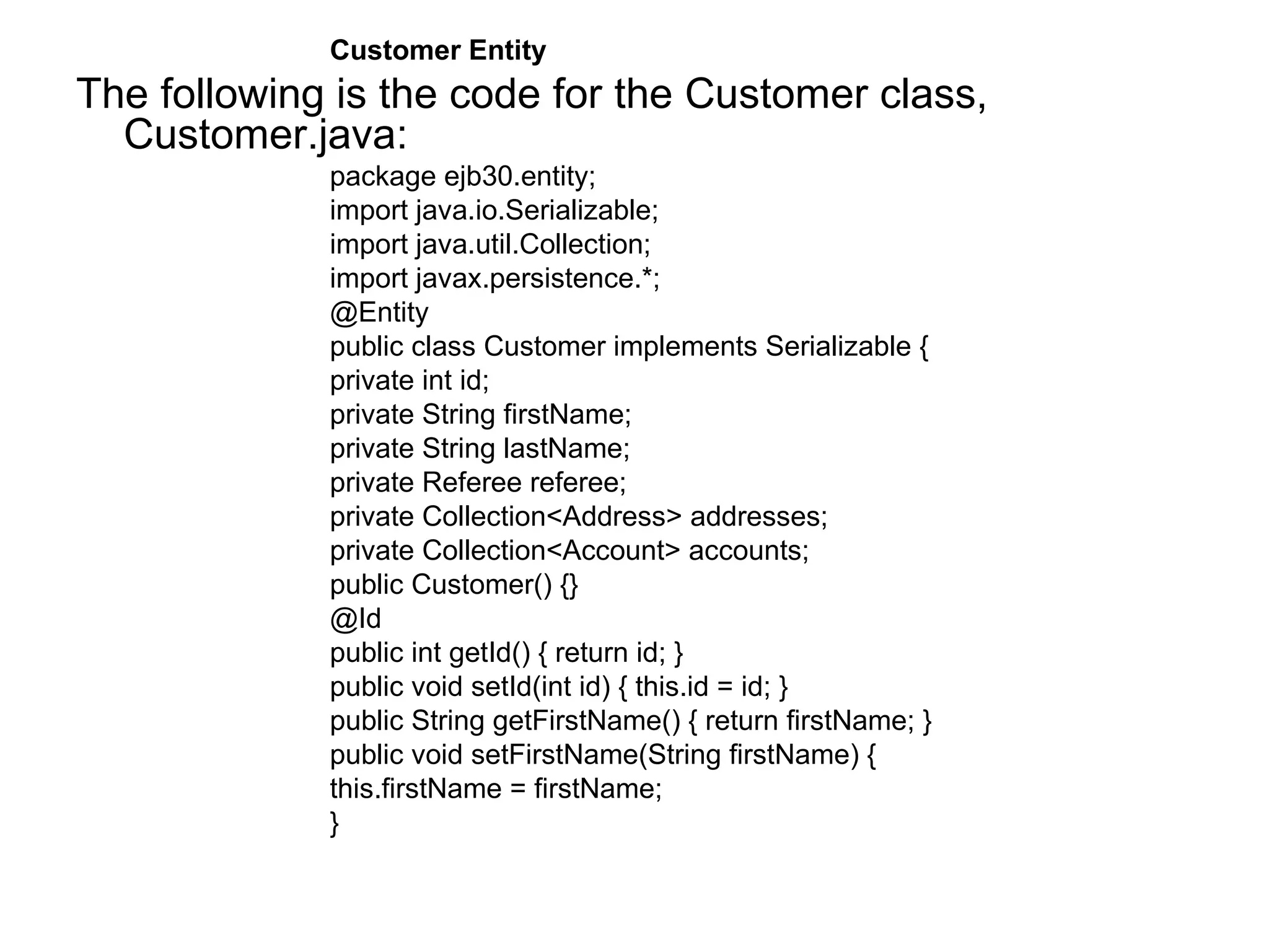 Customer Entity  The following is the code for the Customer class, Customer.java:  package ejb30.entity;  import java.io.Serializable;  import java.util.Collection;  import javax.persistence.*;  @Entity  public class Customer implements Serializable {  private int id;  private String firstName;  private String lastName;  private Referee referee;  private Collection<Address> addresses;  private Collection<Account> accounts;  public Customer() {}  @Id  public int getId() { return id; }  public void setId(int id) { this.id = id; }  public String getFirstName() { return firstName; }  public void setFirstName(String firstName) {  this.firstName = firstName;  }  
