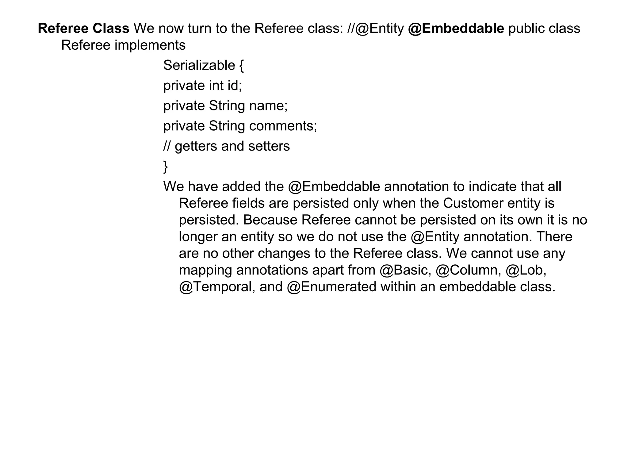 Referee Class  We now turn to the Referee class: //@Entity  @Embeddable  public class Referee implements  Serializable {  private int id;  private String name;  private String comments;  // getters and setters  }  We have added the @Embeddable annotation to indicate that all Referee fields are persisted only when the Customer entity is persisted. Because Referee cannot be persisted on its own it is no longer an entity so we do not use the @Entity annotation. There are no other changes to the Referee class. We cannot use any mapping annotations apart from @Basic, @Column, @Lob, @Temporal, and @Enumerated within an embeddable class.  