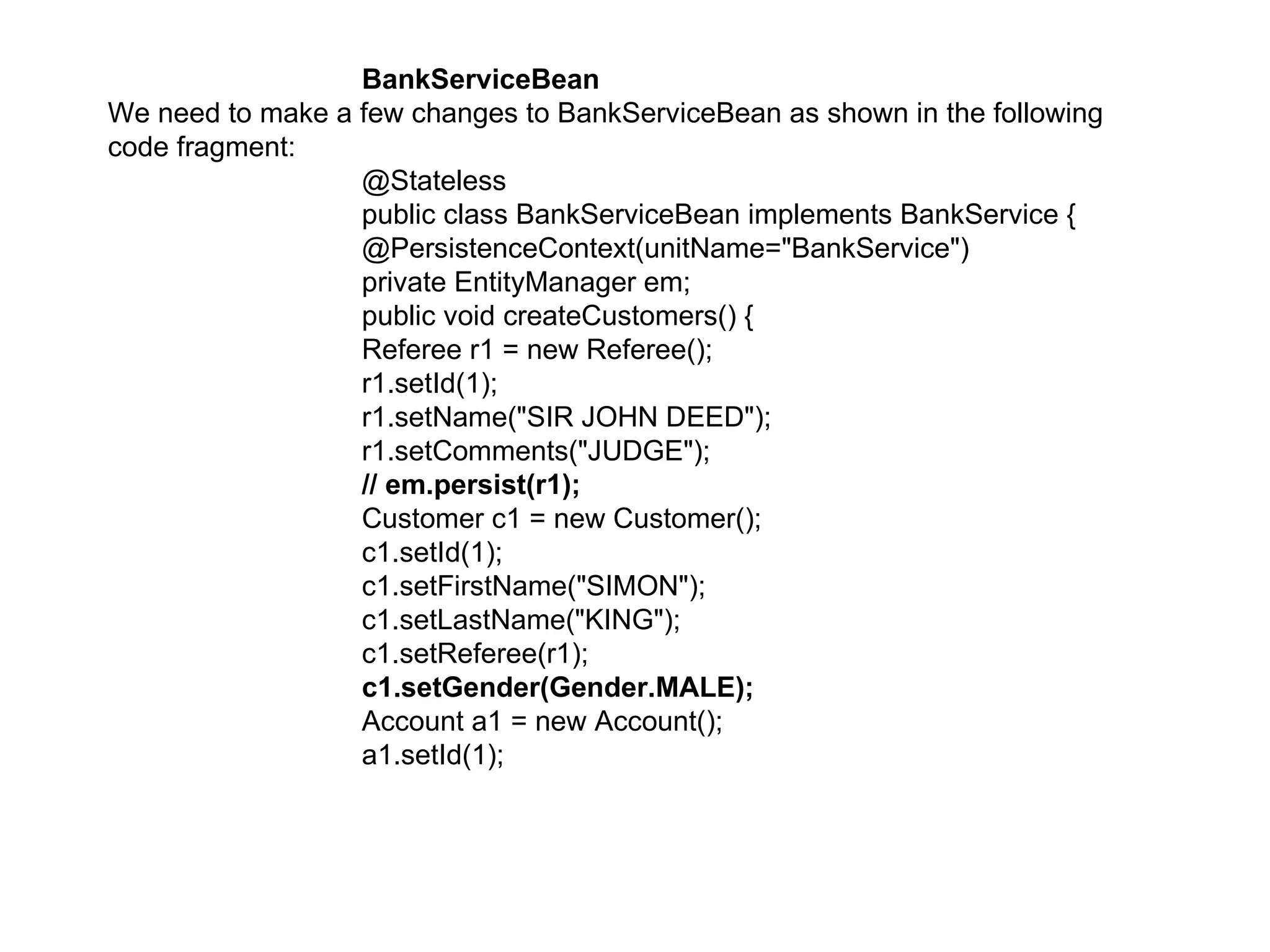 BankServiceBean  We need to make a few changes to BankServiceBean as shown in the following code fragment:  @Stateless  public class BankServiceBean implements BankService {  @PersistenceContext(unitName="BankService")  private EntityManager em;  public void createCustomers() {  Referee r1 = new Referee();  r1.setId(1);  r1.setName("SIR JOHN DEED");  r1.setComments("JUDGE");  // em.persist(r1);  Customer c1 = new Customer();  c1.setId(1);  c1.setFirstName("SIMON");  c1.setLastName("KING");  c1.setReferee(r1);  c1.setGender(Gender.MALE);  Account a1 = new Account();  a1.setId(1);  