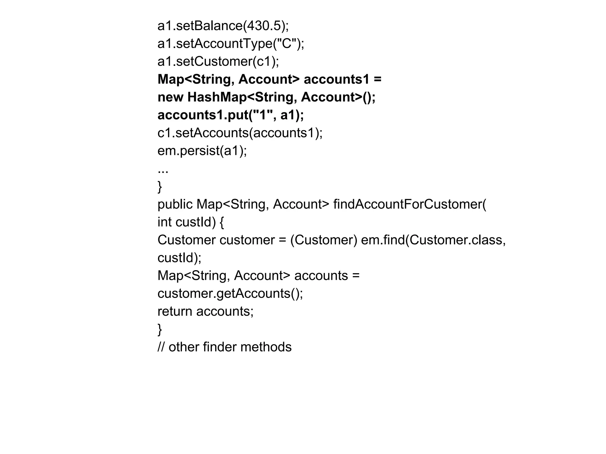 a1.setBalance(430.5);  a1.setAccountType("C");  a1.setCustomer(c1);  Map<String, Account> accounts1 =  new HashMap<String, Account>();  accounts1.put("1", a1);  c1.setAccounts(accounts1);  em.persist(a1);  ...  }  public Map<String, Account> findAccountForCustomer(  int custId) {  Customer customer = (Customer) em.find(Customer.class,  custId);  Map<String, Account> accounts =  customer.getAccounts();  return accounts;  }  // other finder methods  