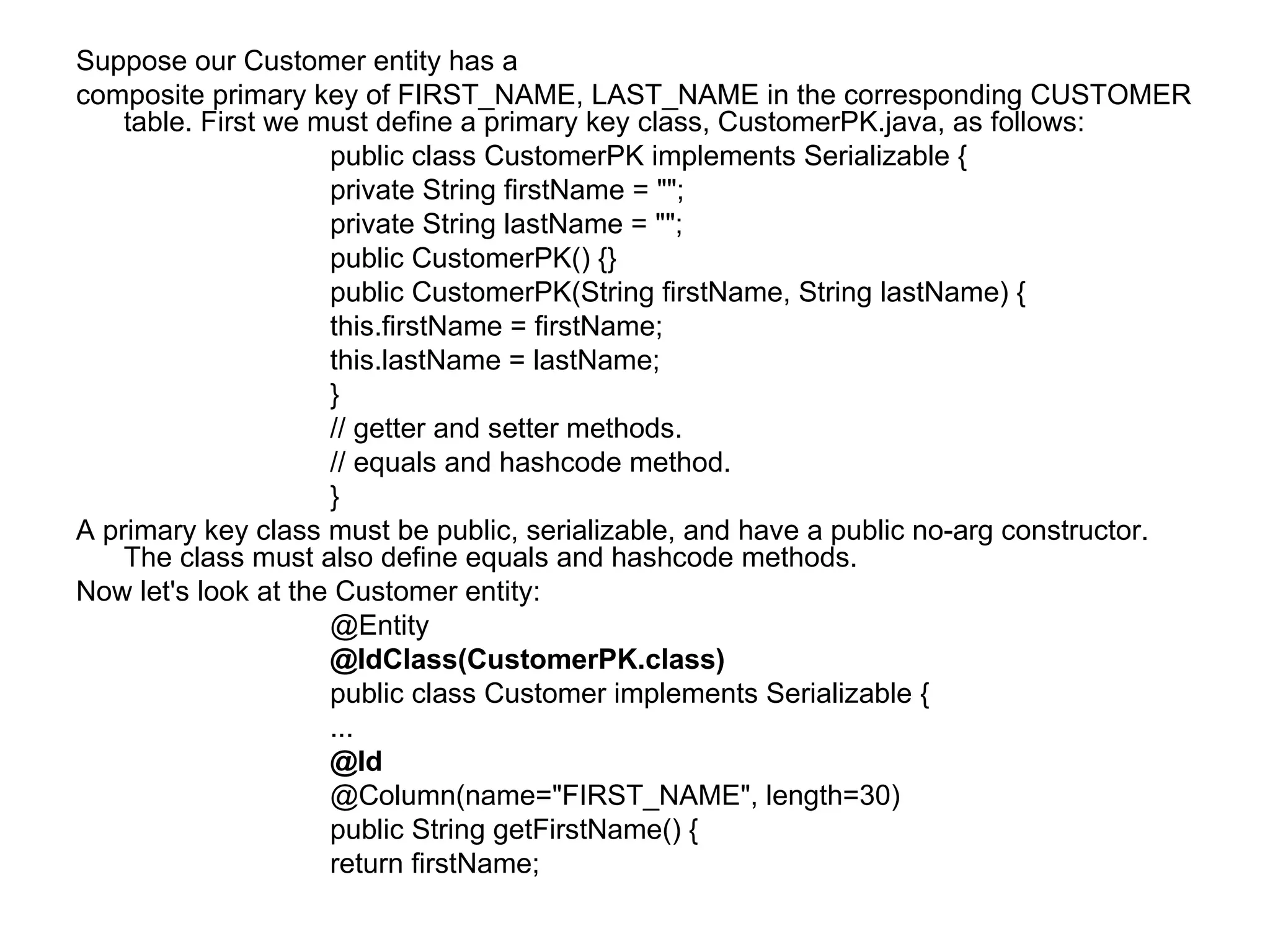 Suppose our Customer entity has a  composite primary key of FIRST_NAME, LAST_NAME in the corresponding CUSTOMER table. First we must define a primary key class, CustomerPK.java, as follows:  public class CustomerPK implements Serializable {  private String firstName = "";  private String lastName = "";  public CustomerPK() {}  public CustomerPK(String firstName, String lastName) {  this.firstName = firstName;  this.lastName = lastName;  }  // getter and setter methods.  // equals and hashcode method.  }  A primary key class must be public, serializable, and have a public no-arg constructor. The class must also define equals and hashcode methods.  Now let's look at the Customer entity:  @Entity  @IdClass(CustomerPK.class)  public class Customer implements Serializable {  ...  @Id  @Column(name="FIRST_NAME", length=30)  public String getFirstName() {  return firstName;  