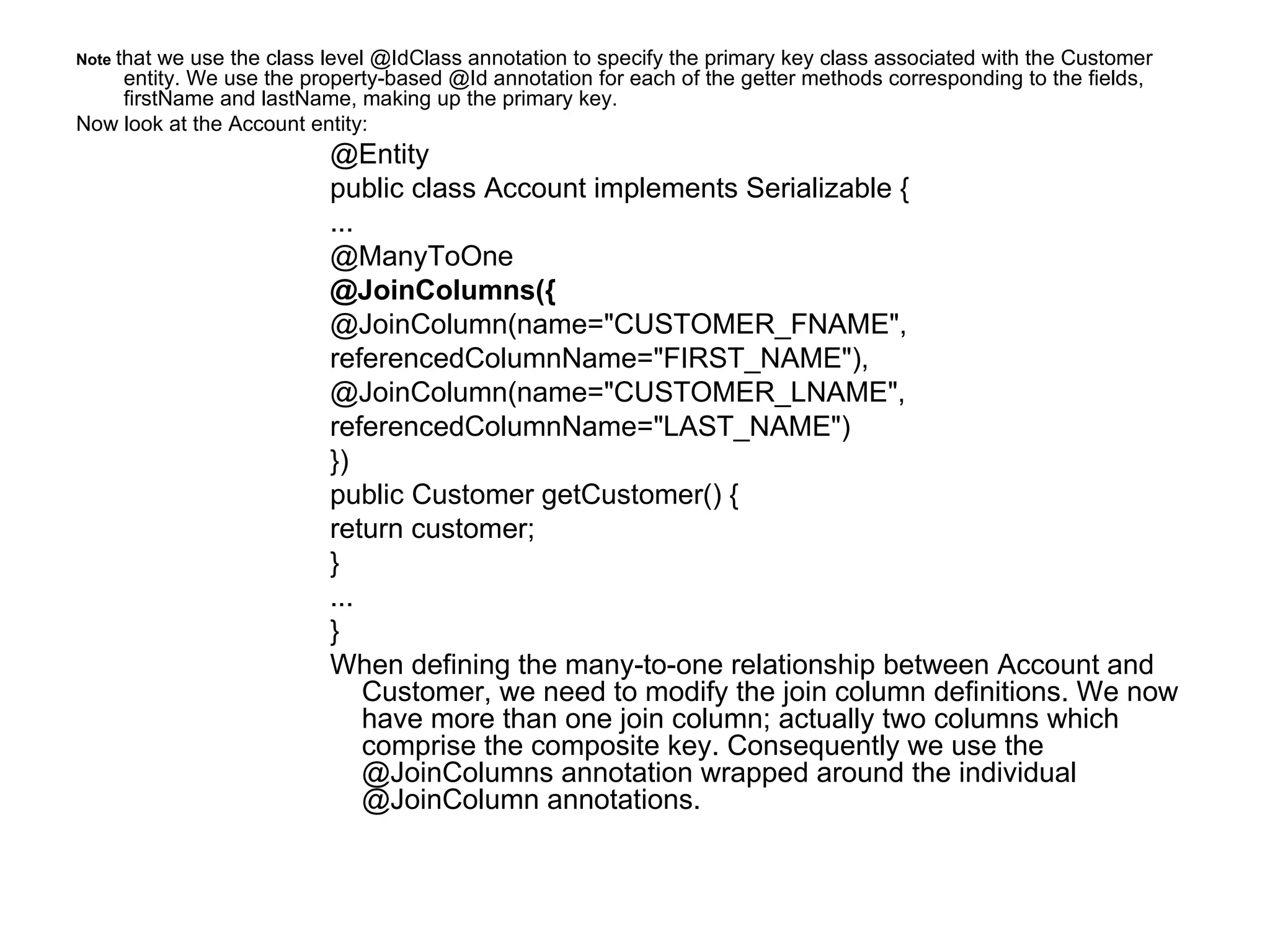 Note   that we use the class level @IdClass annotation to specify the primary key class associated with the Customer entity. We use the property-based @Id annotation for each of the getter methods corresponding to the fields, firstName and lastName, making up the primary key. Now look at the Account entity: @Entity public class Account implements Serializable {  ...  @ManyToOne  @JoinColumns({  @JoinColumn(name="CUSTOMER_FNAME",  referencedColumnName="FIRST_NAME"),  @JoinColumn(name="CUSTOMER_LNAME",  referencedColumnName="LAST_NAME")  })  public Customer getCustomer() {  return customer;  }  ... } When defining the many-to-one relationship between Account and Customer, we need to modify the join column definitions. We now have more than one join column; actually two columns which comprise the composite key. Consequently we use the @JoinColumns annotation wrapped around the individual @JoinColumn annotations. 