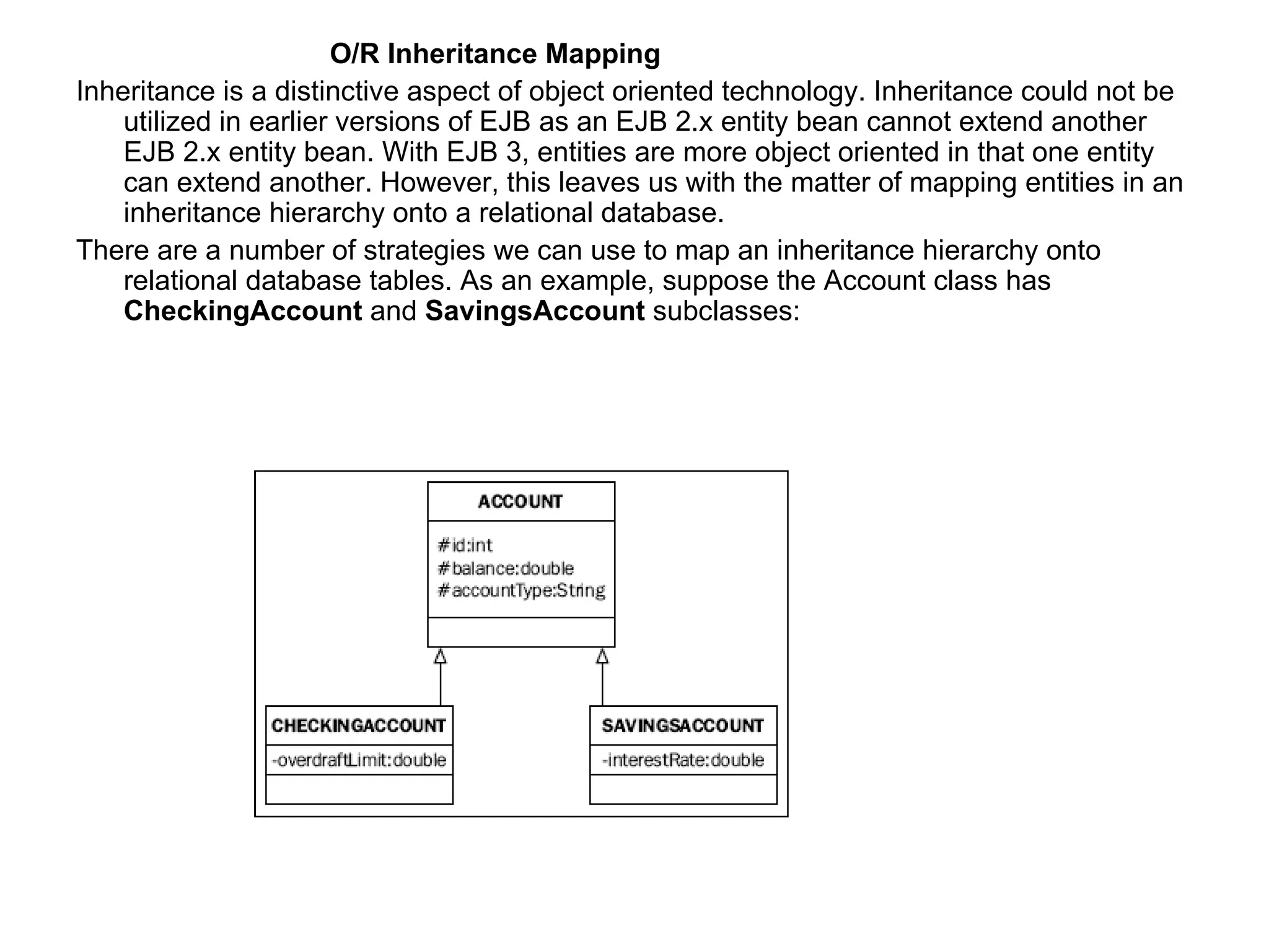 O/R Inheritance Mapping Inheritance is a distinctive aspect of object oriented technology. Inheritance could not be utilized in earlier versions of EJB as an EJB 2.x entity bean cannot extend another EJB 2.x entity bean. With EJB 3, entities are more object oriented in that one entity can extend another. However, this leaves us with the matter of mapping entities in an inheritance hierarchy onto a relational database.  There are a number of strategies we can use to map an inheritance hierarchy onto relational database tables. As an example, suppose the Account class has  CheckingAccount  and  SavingsAccount  subclasses: 