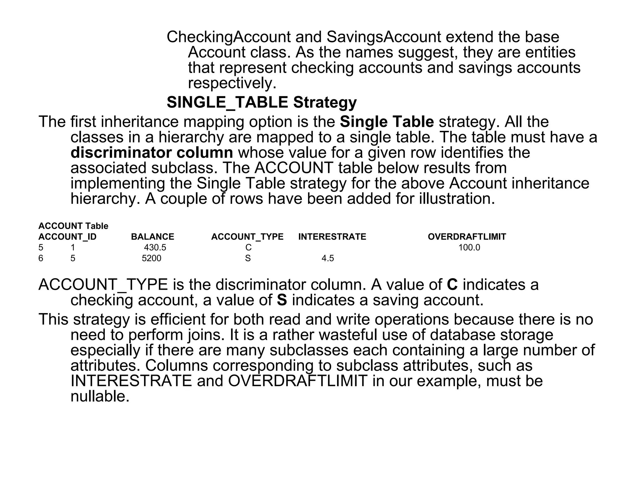 CheckingAccount and SavingsAccount extend the base Account class. As the names suggest, they are entities that represent checking accounts and savings accounts respectively. SINGLE_TABLE Strategy The first inheritance mapping option is the  Single Table  strategy. All the classes in a hierarchy are mapped to a single table. The table must have a  discriminator column  whose value for a given row identifies the associated subclass. The ACCOUNT table below results from implementing the Single Table strategy for the above Account inheritance hierarchy. A couple of rows have been added for illustration. ACCOUNT Table  ACCOUNT_ID  BALANCE  ACCOUNT_TYPE  INTERESTRATE   OVERDRAFTLIMIT 1  430.5    C  100.0  5   5200  S   4.5 ACCOUNT_TYPE is the discriminator column. A value of  C  indicates a checking account, a value of  S  indicates a saving account. This strategy is efficient for both read and write operations because there is no need to perform joins. It is a rather wasteful use of database storage especially if there are many subclasses each containing a large number of attributes. Columns corresponding to subclass attributes, such as INTERESTRATE and OVERDRAFTLIMIT in our example, must be nullable. 
