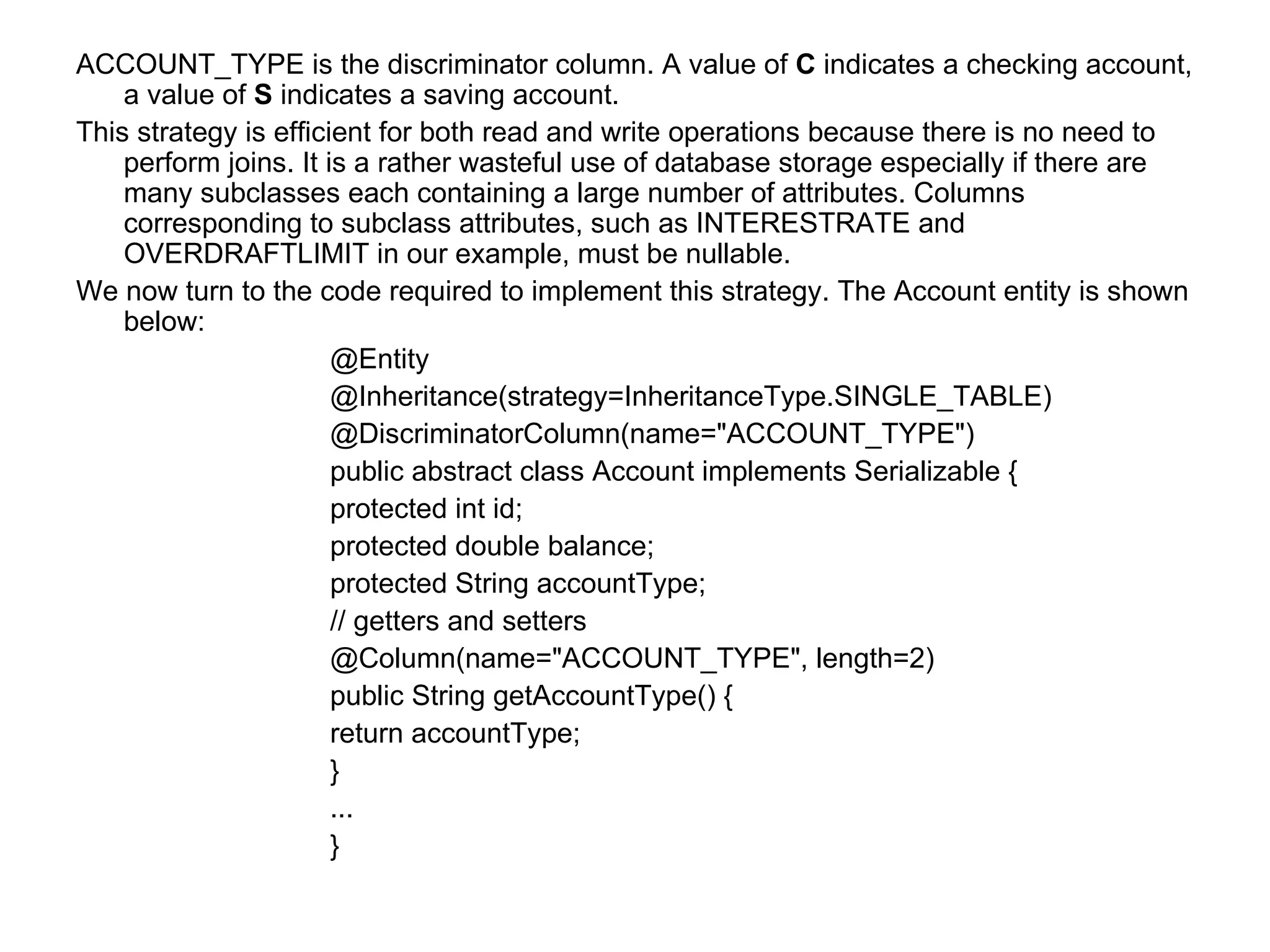 ACCOUNT_TYPE is the discriminator column. A value of  C  indicates a checking account, a value of  S  indicates a saving account. This strategy is efficient for both read and write operations because there is no need to perform joins. It is a rather wasteful use of database storage especially if there are many subclasses each containing a large number of attributes. Columns corresponding to subclass attributes, such as INTERESTRATE and OVERDRAFTLIMIT in our example, must be nullable. We now turn to the code required to implement this strategy. The Account entity is shown below: @Entity @Inheritance(strategy=InheritanceType.SINGLE_TABLE) @DiscriminatorColumn(name="ACCOUNT_TYPE") public abstract class Account implements Serializable {  protected int id;  protected double balance;  protected String accountType;  // getters and setters  @Column(name="ACCOUNT_TYPE", length=2)  public String getAccountType() {  return accountType;  }  ... } 