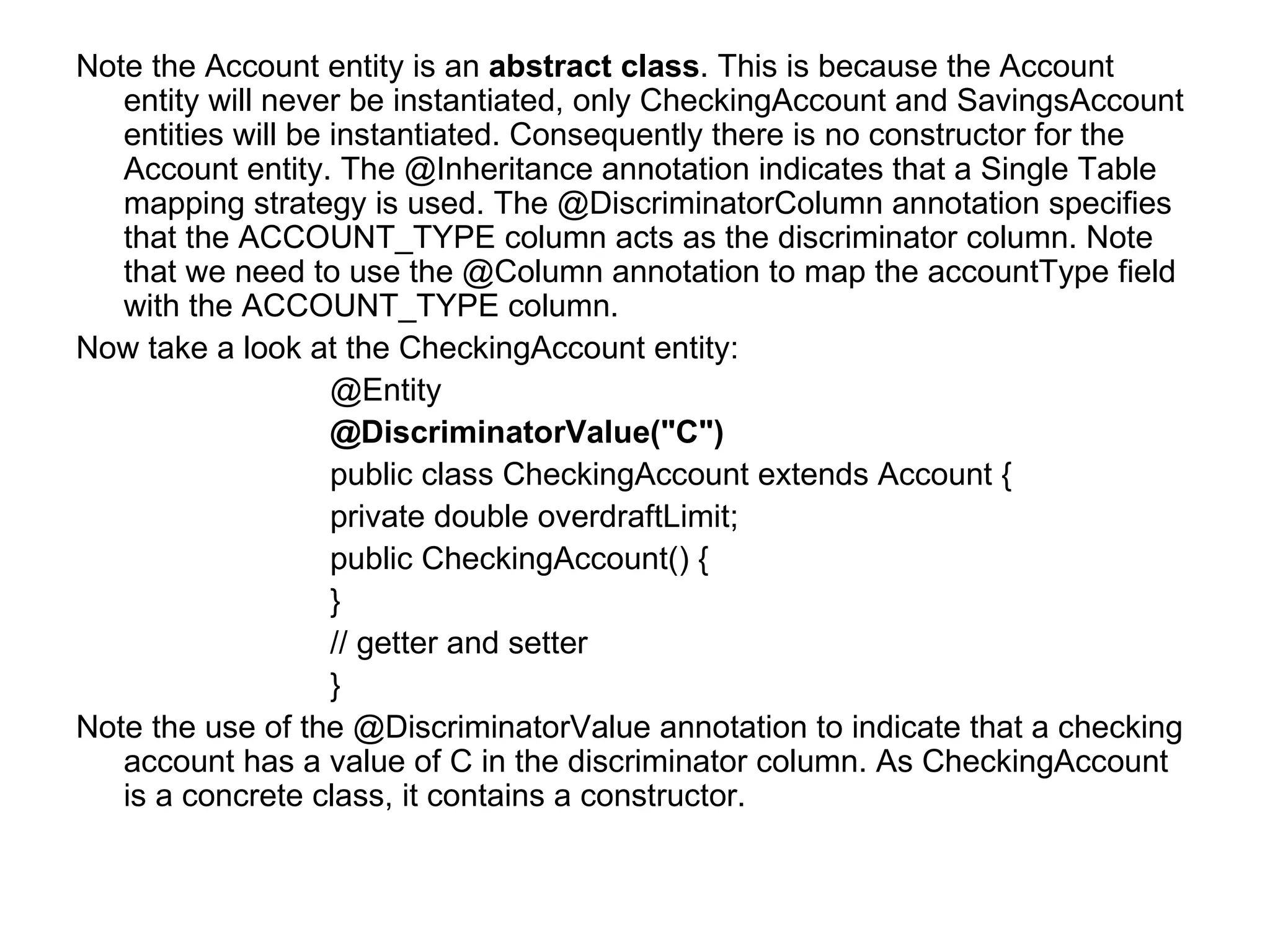 Note the Account entity is an  abstract class . This is because the Account entity will never be instantiated, only CheckingAccount and SavingsAccount entities will be instantiated. Consequently there is no constructor for the Account entity. The @Inheritance annotation indicates that a Single Table mapping strategy is used. The @DiscriminatorColumn annotation specifies that the ACCOUNT_TYPE column acts as the discriminator column. Note that we need to use the @Column annotation to map the accountType field with the ACCOUNT_TYPE column. Now take a look at the CheckingAccount entity: @Entity @DiscriminatorValue("C") public class CheckingAccount extends Account {  private double overdraftLimit;  public CheckingAccount() {  }  // getter and setter } Note the use of the @DiscriminatorValue annotation to indicate that a checking account has a value of C in the discriminator column. As CheckingAccount is a concrete class, it contains a constructor. 