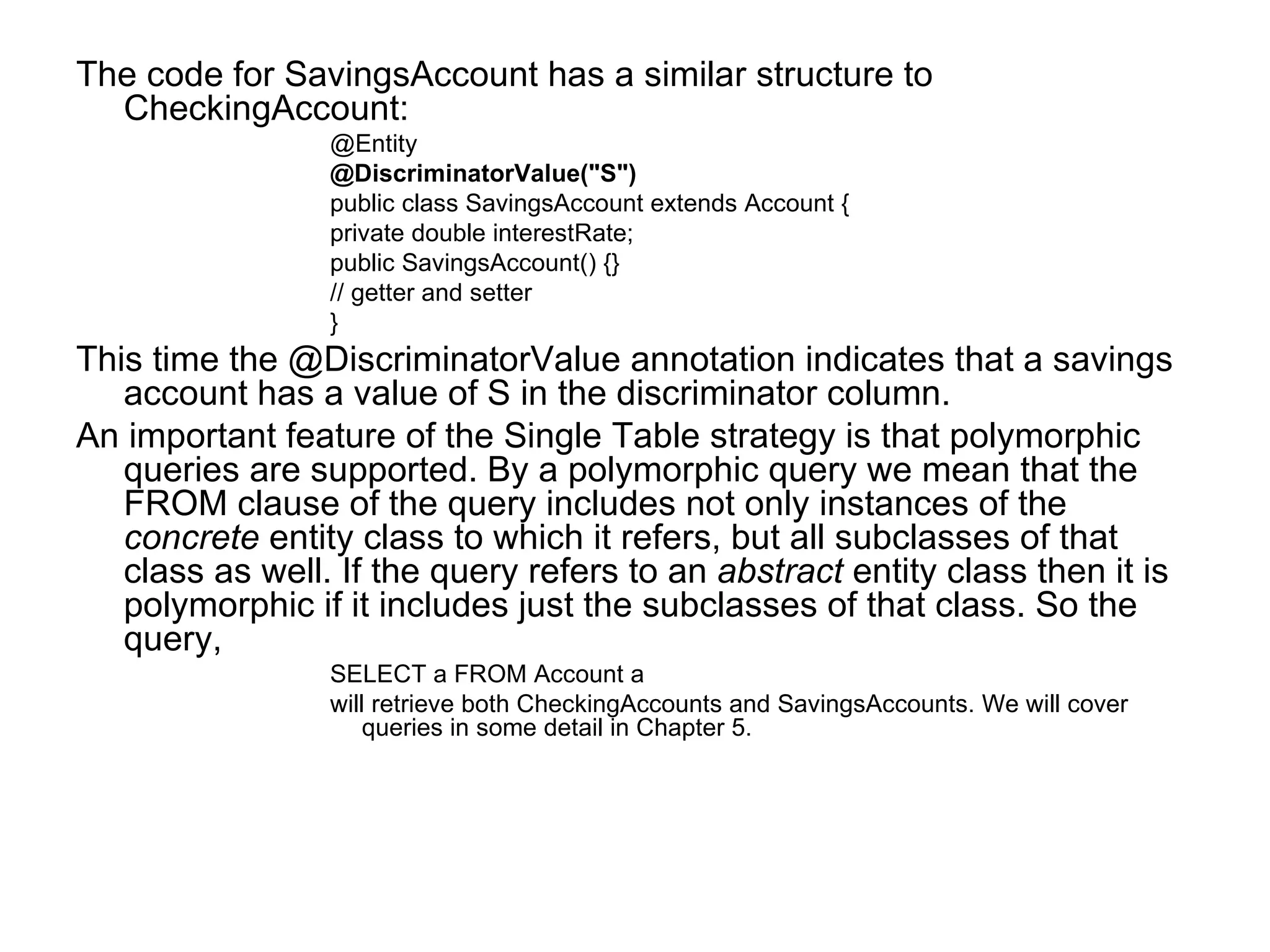 The code for SavingsAccount has a similar structure to CheckingAccount: @Entity @DiscriminatorValue("S") public class SavingsAccount extends Account {  private double interestRate;  public SavingsAccount() {}  // getter and setter  } This time the @DiscriminatorValue annotation indicates that a savings account has a value of S in the discriminator column. An important feature of the Single Table strategy is that polymorphic queries are supported. By a polymorphic query we mean that the FROM clause of the query includes not only instances of the  concrete  entity class to which it refers, but all subclasses of that class as well. If the query refers to an  abstract  entity class then it is polymorphic if it includes just the subclasses of that class. So the query, SELECT a FROM Account a will retrieve both CheckingAccounts and SavingsAccounts. We will cover queries in some detail in Chapter 5. 