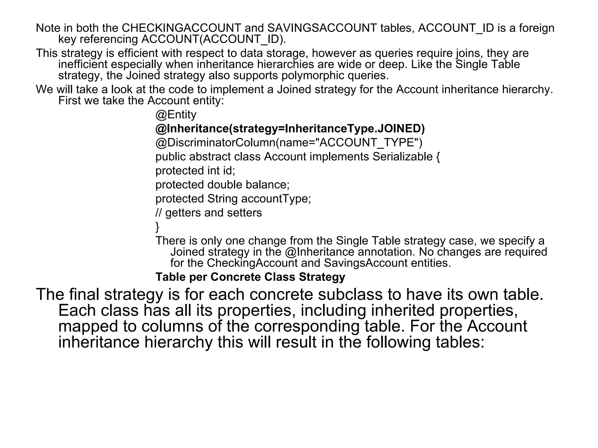 Note in both the CHECKINGACCOUNT and SAVINGSACCOUNT tables, ACCOUNT_ID is a foreign key referencing ACCOUNT(ACCOUNT_ID). This strategy is efficient with respect to data storage, however as queries require joins, they are inefficient especially when inheritance hierarchies are wide or deep. Like the Single Table strategy, the Joined strategy also supports polymorphic queries. We will take a look at the code to implement a Joined strategy for the Account inheritance hierarchy. First we take the Account entity: @Entity @Inheritance(strategy=InheritanceType.JOINED) @DiscriminatorColumn(name="ACCOUNT_TYPE") public abstract class Account implements Serializable {  protected int id;  protected double balance;  protected String accountType;  // getters and setters } There is only one change from the Single Table strategy case, we specify a Joined strategy in the @Inheritance annotation. No changes are required for the CheckingAccount and SavingsAccount entities. Table per Concrete Class Strategy The final strategy is for each concrete subclass to have its own table. Each class has all its properties, including inherited properties, mapped to columns of the corresponding table. For the Account inheritance hierarchy this will result in the following tables: 