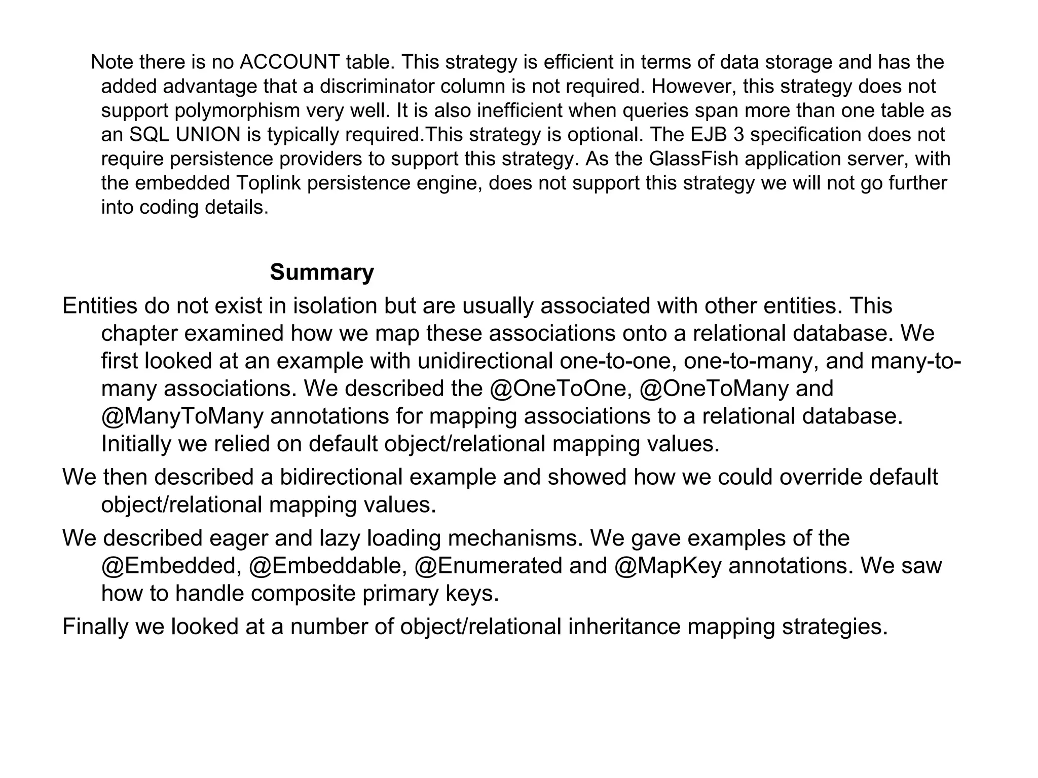Note there is no ACCOUNT table. This strategy is efficient in terms of data storage and has the added advantage that a discriminator column is not required. However, this strategy does not support polymorphism very well. It is also inefficient when queries span more than one table as an SQL UNION is typically required.This strategy is optional. The EJB 3 specification does not require persistence providers to support this strategy. As the GlassFish application server, with the embedded Toplink persistence engine, does not support this strategy we will not go further into coding details. Summary Entities do not exist in isolation but are usually associated with other entities. This chapter examined how we map these associations onto a relational database. We first looked at an example with unidirectional one-to-one, one-to-many, and many-to-many associations. We described the @OneToOne, @OneToMany and @ManyToMany annotations for mapping associations to a relational database. Initially we relied on default object/relational mapping values. We then described a bidirectional example and showed how we could override default object/relational mapping values. We described eager and lazy loading mechanisms. We gave examples of the @Embedded, @Embeddable, @Enumerated and @MapKey annotations. We saw how to handle composite primary keys. Finally we looked at a number of object/relational inheritance mapping strategies. 