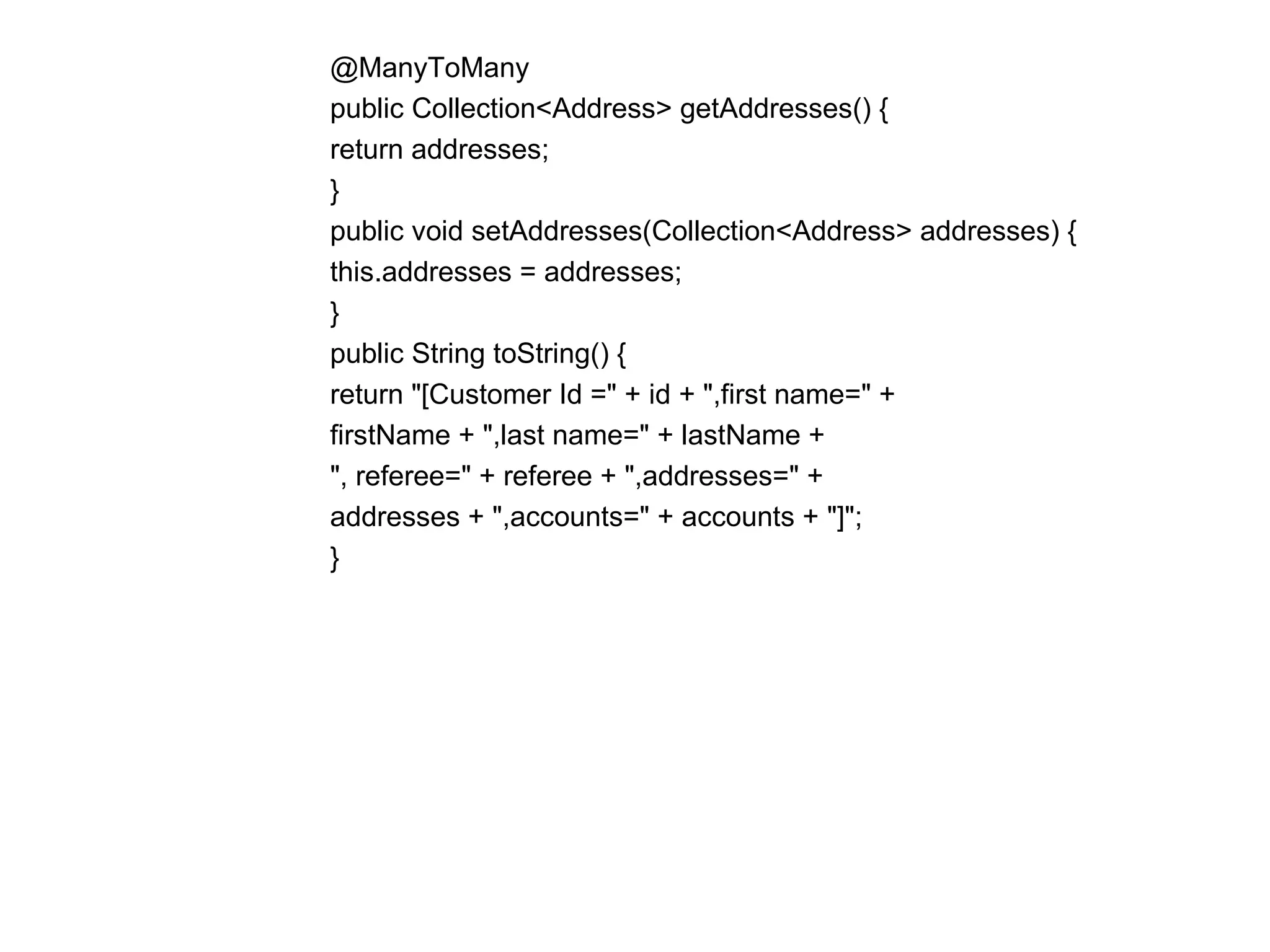 @ManyToMany  public Collection<Address> getAddresses() {  return addresses;  }  public void setAddresses(Collection<Address> addresses) {  this.addresses = addresses;  }  public String toString() {  return "[Customer Id =" + id + ",first name=" +  firstName + ",last name=" + lastName +  ", referee=" + referee + ",addresses=" +  addresses + ",accounts=" + accounts + "]";  }  