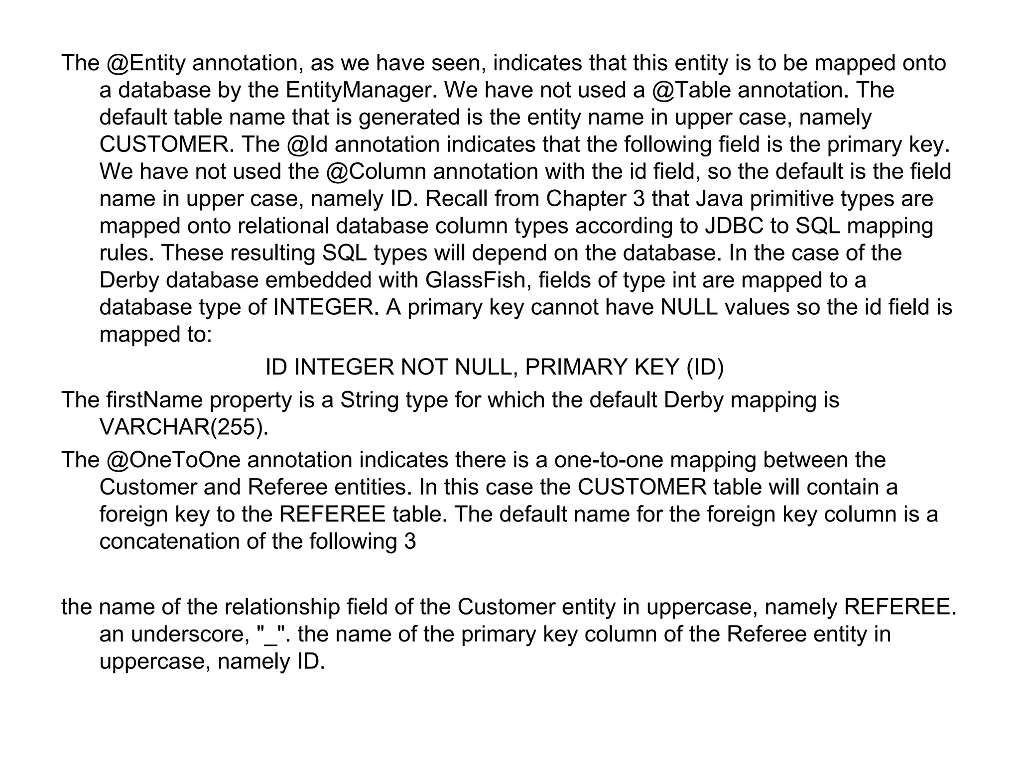 The @Entity annotation, as we have seen, indicates that this entity is to be mapped onto a database by the EntityManager. We have not used a @Table annotation. The default table name that is generated is the entity name in upper case, namely CUSTOMER. The @Id annotation indicates that the following field is the primary key. We have not used the @Column annotation with the id field, so the default is the field name in upper case, namely ID. Recall from Chapter 3 that Java primitive types are mapped onto relational database column types according to JDBC to SQL mapping rules. These resulting SQL types will depend on the database. In the case of the Derby database embedded with GlassFish, fields of type int are mapped to a database type of INTEGER. A primary key cannot have NULL values so the id field is mapped to:  ID INTEGER NOT NULL, PRIMARY KEY (ID)  The firstName property is a String type for which the default Derby mapping is VARCHAR(255).  The @OneToOne annotation indicates there is a one-to-one mapping between the Customer and Referee entities. In this case the CUSTOMER table will contain a foreign key to the REFEREE table. The default name for the foreign key column is a concatenation of the following 3  the name of the relationship field of the Customer entity in uppercase, namely REFEREE. an underscore, "_". the name of the primary key column of the Referee entity in uppercase, namely ID.  