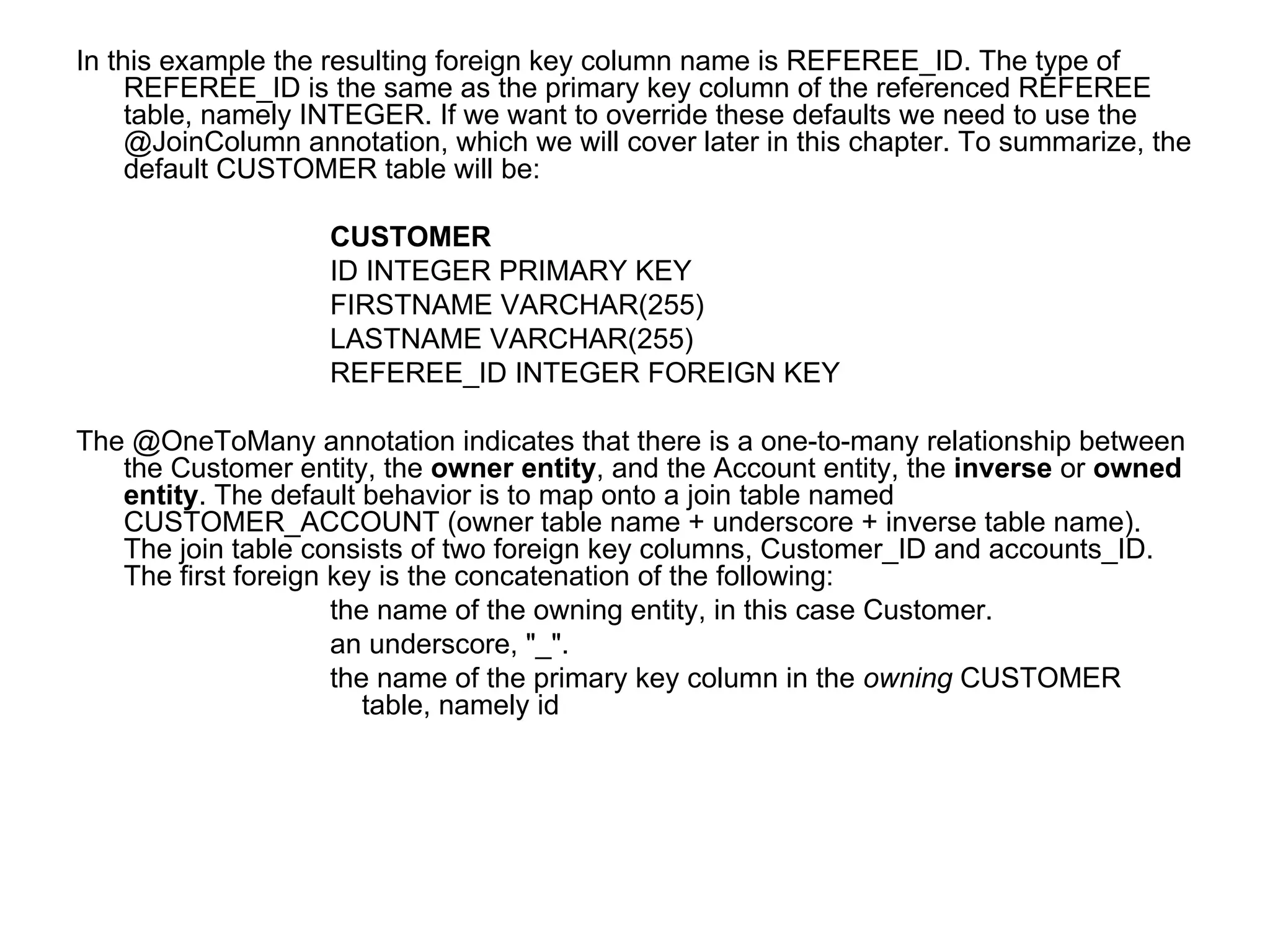In this example the resulting foreign key column name is REFEREE_ID. The type of REFEREE_ID is the same as the primary key column of the referenced REFEREE table, namely INTEGER. If we want to override these defaults we need to use the @JoinColumn annotation, which we will cover later in this chapter. To summarize, the default CUSTOMER table will be:  CUSTOMER ID INTEGER PRIMARY KEY  FIRSTNAME VARCHAR(255)  LASTNAME VARCHAR(255)  REFEREE_ID INTEGER FOREIGN KEY  The @OneToMany annotation indicates that there is a one-to-many relationship between the Customer entity, the  owner entity , and the Account entity, the  inverse  or  owned entity . The default behavior is to map onto a join table named CUSTOMER_ACCOUNT (owner table name + underscore + inverse table name). The join table consists of two foreign key columns, Customer_ID and accounts_ID. The first foreign key is the concatenation of the following:  the name of the owning entity, in this case Customer.  an underscore, "_".  the name of the primary key column in the  owning  CUSTOMER table, namely id 