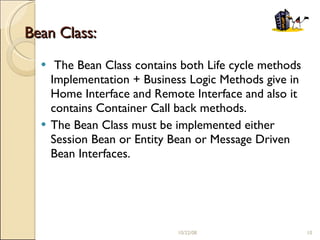 Bean Class: The Bean Class contains both Life cycle methods Implementation + Business Logic Methods give in Home Interface and Remote Interface and also it contains Container Call back methods. The Bean Class must be implemented either Session Bean or Entity Bean or Message Driven Bean Interfaces. 06/05/09 