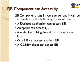 EJB Component can Access by EJB Component runs inside a server and it can be accessible by the Following Types of Clients. A Desktop application can access EJB An applet can access EJB A web client Using Servelt or Jsp can access EJB. One EJB can access another EJB. A CORBA client can access EJB. 06/05/09 