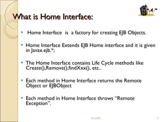 What is Home Interface: Home Interface  is  a factory for creating EJB Objects. Home Interface Extends EJB Home interface and it is given in Javax.ejb.*; The Home Interface contains Life Cycle methods like Create(),Remove(),findXxx(), etc.. Each method in Home Interface returns the Remote Object or EJBObject Each method in Home Interface throws “Remote Exception”. 06/05/09 