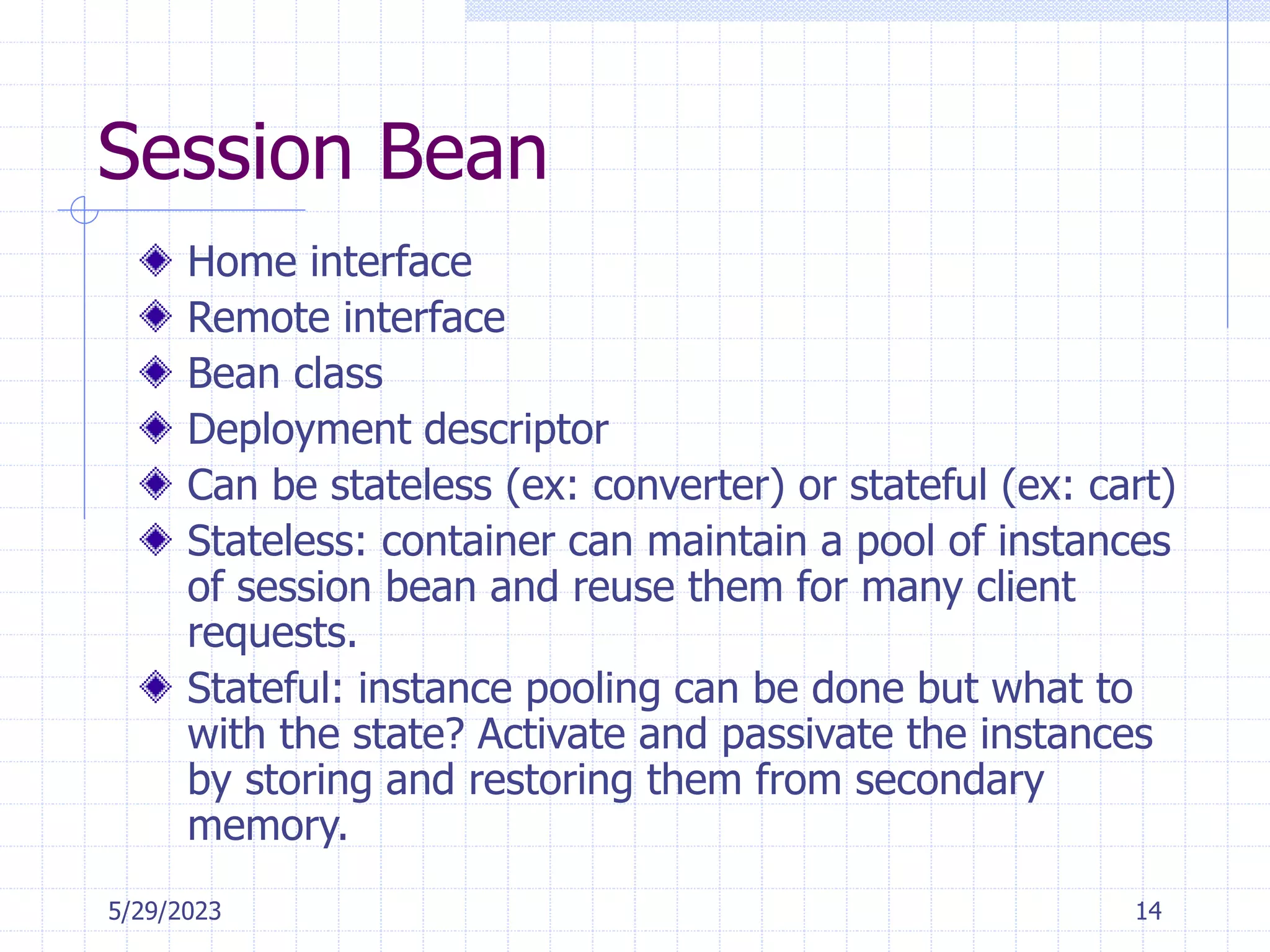 5/29/2023 14
Session Bean
Home interface
Remote interface
Bean class
Deployment descriptor
Can be stateless (ex: converter) or stateful (ex: cart)
Stateless: container can maintain a pool of instances
of session bean and reuse them for many client
requests.
Stateful: instance pooling can be done but what to
with the state? Activate and passivate the instances
by storing and restoring them from secondary
memory.
 