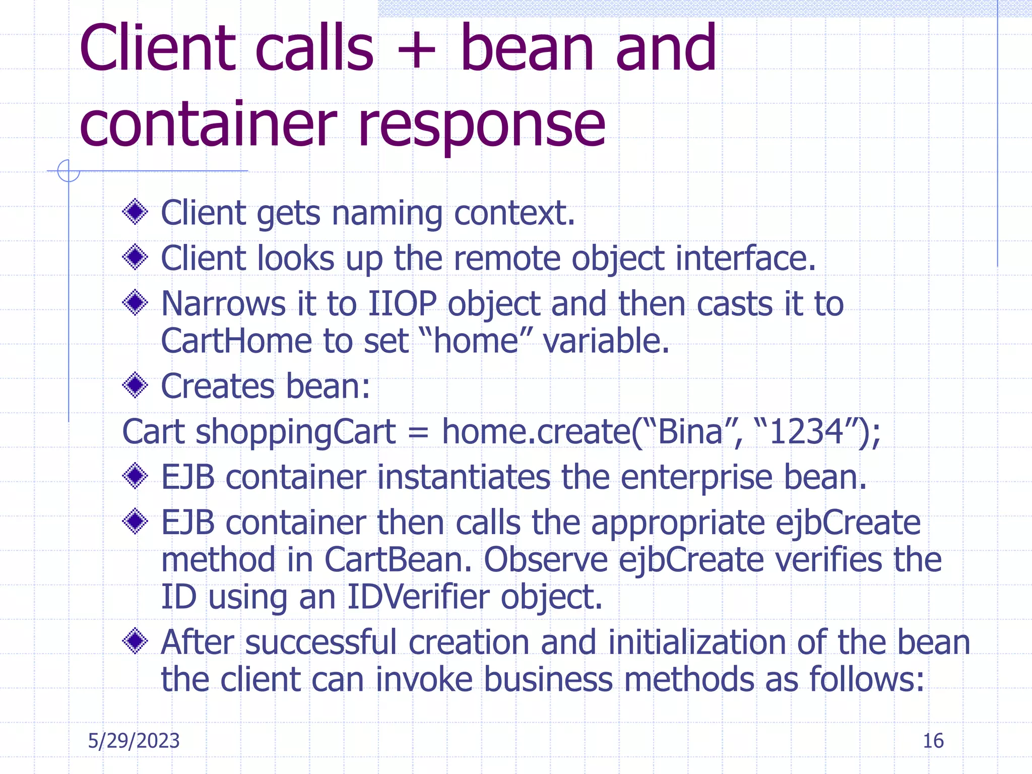 5/29/2023 16
Client calls + bean and
container response
Client gets naming context.
Client looks up the remote object interface.
Narrows it to IIOP object and then casts it to
CartHome to set “home” variable.
Creates bean:
Cart shoppingCart = home.create(“Bina”, “1234”);
EJB container instantiates the enterprise bean.
EJB container then calls the appropriate ejbCreate
method in CartBean. Observe ejbCreate verifies the
ID using an IDVerifier object.
After successful creation and initialization of the bean
the client can invoke business methods as follows:
 