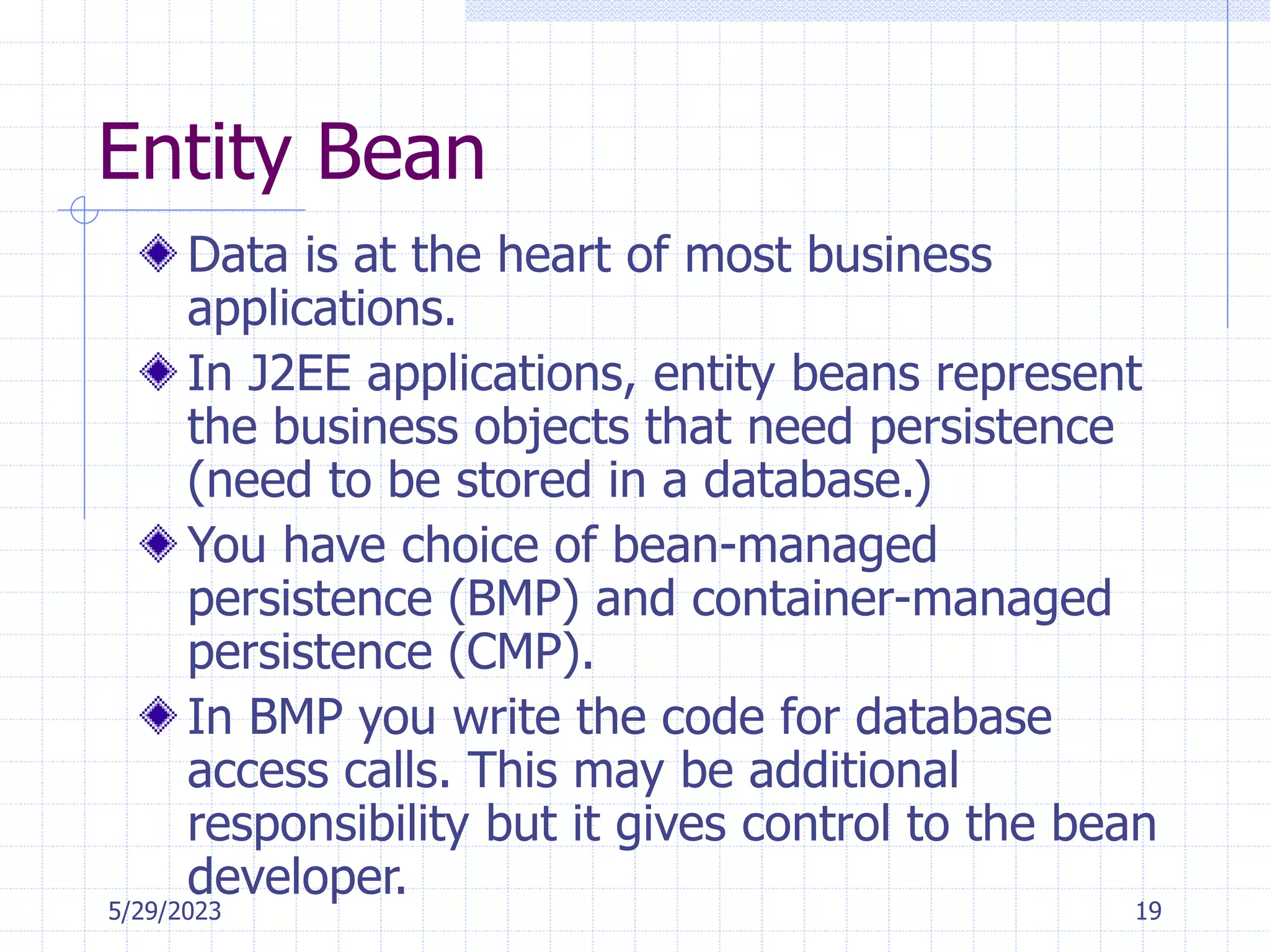 5/29/2023 19
Entity Bean
Data is at the heart of most business
applications.
In J2EE applications, entity beans represent
the business objects that need persistence
(need to be stored in a database.)
You have choice of bean-managed
persistence (BMP) and container-managed
persistence (CMP).
In BMP you write the code for database
access calls. This may be additional
responsibility but it gives control to the bean
developer.
 