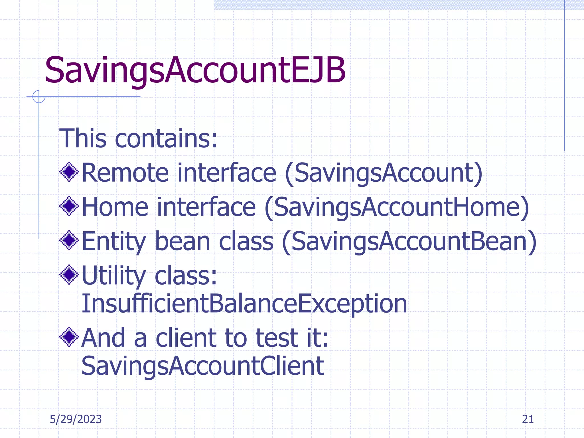 5/29/2023 21
SavingsAccountEJB
This contains:
Remote interface (SavingsAccount)
Home interface (SavingsAccountHome)
Entity bean class (SavingsAccountBean)
Utility class:
InsufficientBalanceException
And a client to test it:
SavingsAccountClient
 