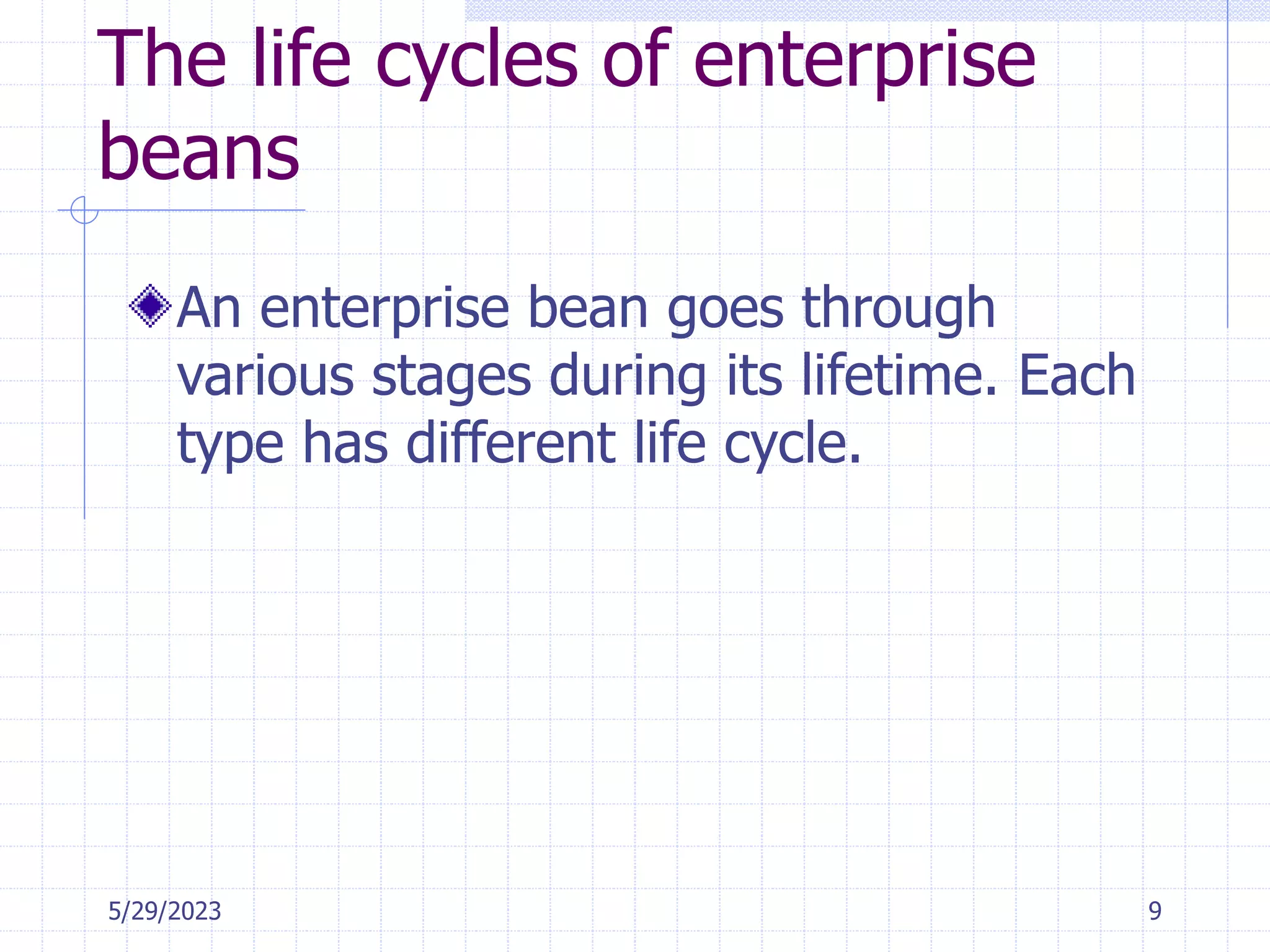 5/29/2023 9
The life cycles of enterprise
beans
An enterprise bean goes through
various stages during its lifetime. Each
type has different life cycle.
 