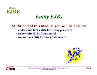 Module

EJBE
                            Entity EJBs
  At the end of this module you will be able to:
         • understand how entity EJBs stay persistent
         • write entity EJBs from scratch
         • connect an entity EJB to a data source




                  Developing Enterprise Applications with BEA WebLogic Server   EJBE-1
                                    Copyright © 2000, BEA Systems Inc.
 